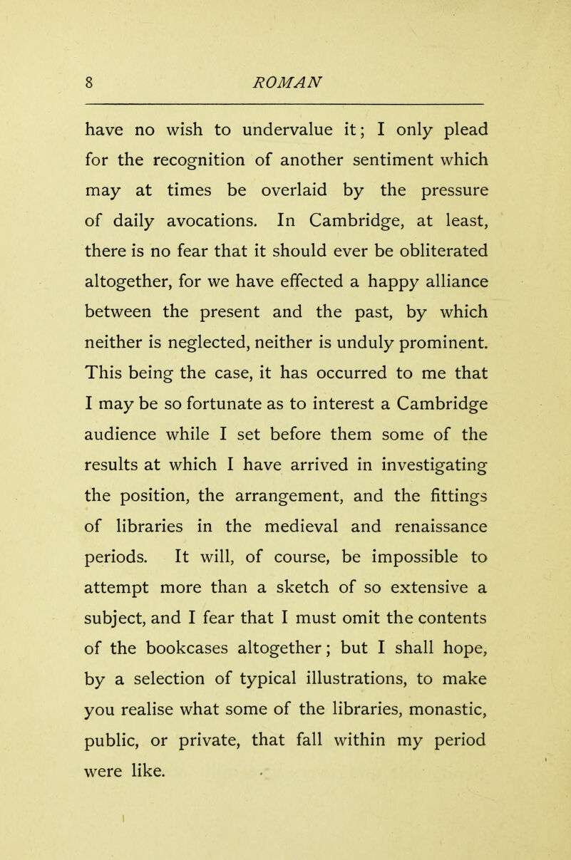 have no wish to undervalue it; I only plead for the recognition of another sentiment which may at times be overlaid by the pressure of daily avocations. In Cambridge, at least, there is no fear that it should ever be obliterated altogether, for we have effected a happy alliance between the present and the past, by which neither is neglected, neither is unduly prominent. This being the case, it has occurred to me that I may be so fortunate as to interest a Cambridge audience while I set before them some of the results at which I have arrived in investigating the position, the arrangement, and the fittings of libraries in the medieval and renaissance periods. It will, of course, be impossible to attempt more than a sketch of so extensive a subject, and I fear that I must omit the contents of the bookcases altogether; but I shall hope, by a selection of typical illustrations, to make you realise what some of the libraries, monastic, public, or private, that fall within my period were like. I