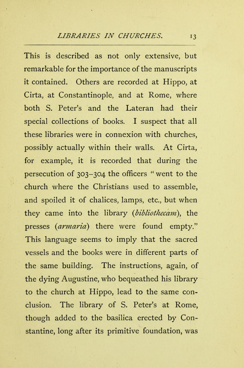 This is described as not only extensive, but remarkable for the importance of the manuscripts it contained. Others are recorded at Hippo, at Cirta, at Constantinople, and at Rome, where both S. Peter's and the Lateran had their special collections of books. I suspect that all these libraries were in connexion with churches, possibly actually within their walls. At Cirta, for example, it is recorded that during the persecution of 303-304 the officers  went to the church where the Christians used to assemble, and spoiled it of chalices, lamps, etc., but when they came into the library {bibliothecam), the presses {armaria) there were found empty. This language seems to imply that the sacred vessels and the books were in different parts of the same building. The instructions, again, of the dying Augustine, who bequeathed his library to the church at Hippo, lead to the same con- clusion. The library of S. Peter's at Rome, though added to the basilica erected by Con- stantine, long after its primitive foundation, was