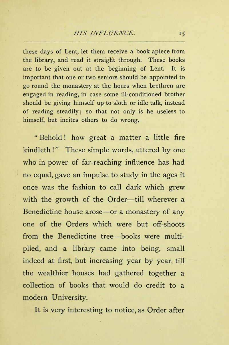 these days of Lent, let them receive a book apiece from the hbrary, and read it straight through. These books are to be given out at the beginning of Lent. It is important that one or two seniors should be appointed to go round the monastery at the hours when brethren are engaged in reading, in case some ill-conditioned brother should be giving himself up to sloth or idle talk, instead of reading steadily; so that not only is he useless to himself, but incites others to do wrong.  Behold ! how great a matter a little fire kindleth ! These simple words, uttered by one who in power of far-reaching influence has had no equal, gave an impulse to study in the ages it once was the fashion to call dark which grew with the growth of the Order—till wherever a Benedictine house arose—or a monastery of any one of the Orders which were but off-shoots from the Benedictine tree—books were multi- plied, and a library came into being, small indeed at first, but increasing year by year, till the wealthier houses had gathered together a collection of books that would do credit to a modern University. It is very interesting to notice, as Order after