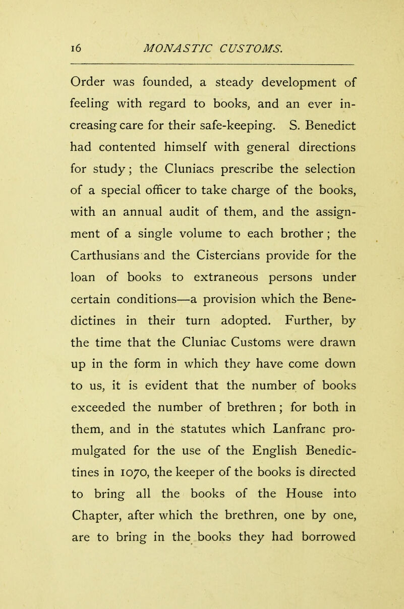 Order was founded, a steady development of feeling with regard to books, and an ever in- creasing care for their safe-keeping. S. Benedict had contented himself with general directions for study; the Cluniacs prescribe the selection of a special officer to take charge of the books, with an annual audit of them, and the assign- ment of a single volume to each brother; the Carthusians and the Cistercians provide for the loan of books to extraneous persons under certain conditions—a provision which the Bene- dictines in their turn adopted. Further, by the time that the Cluniac Customs were drawn up in the form in which they have come down to us, it is evident that the number of books exceeded the number of brethren; for both in them, and in the statutes which Lanfranc pro- mulgated for the use of the English Benedic- tines in 1070, the keeper of the books is directed to bring all the books of the House into Chapter, after which the brethren, one by one, are to bring in the books they had borrowed