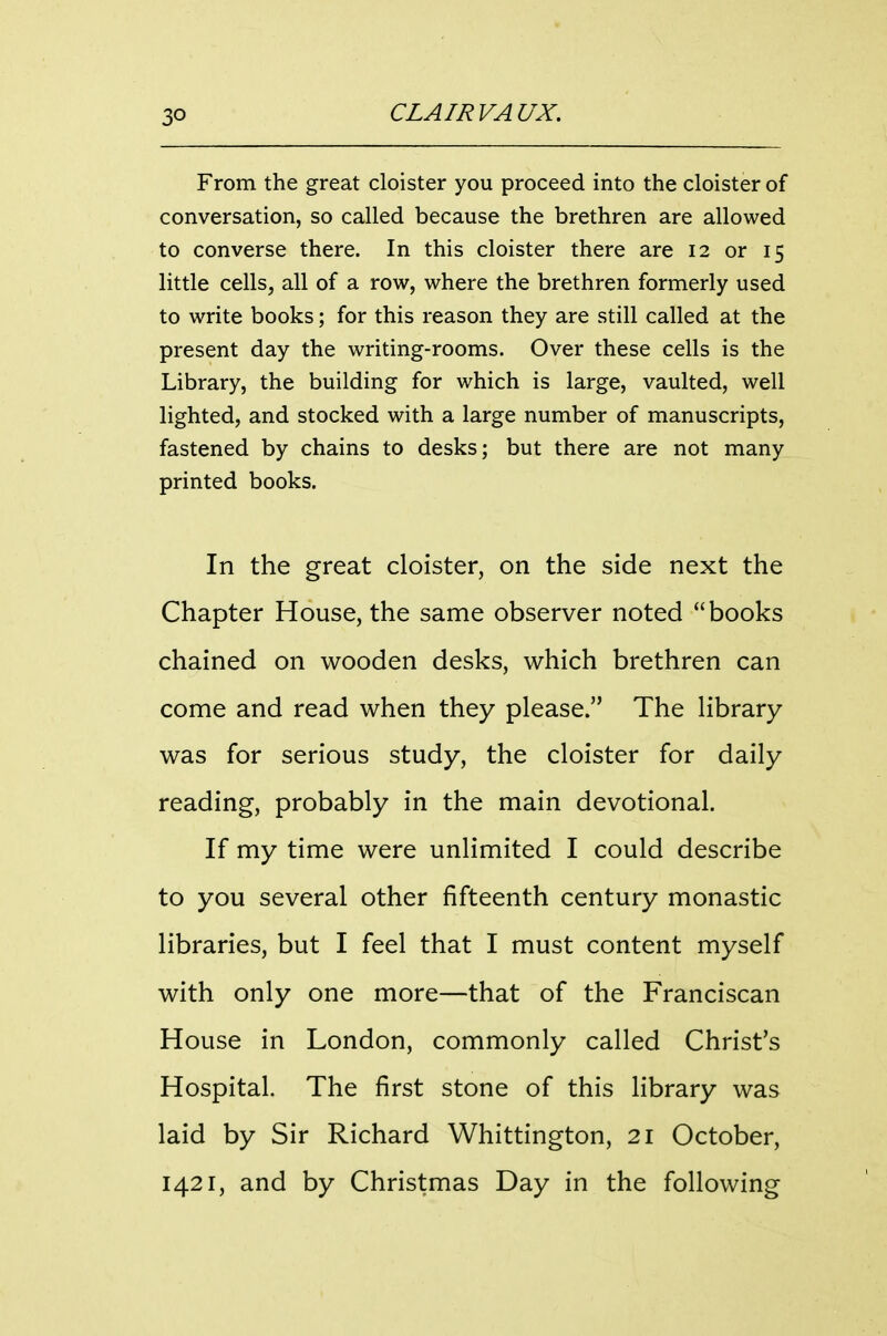 From the great cloister you proceed into the cloister of conversation, so called because the brethren are allowed to converse there. In this cloister there are 12 or 15 little cells, all of a row, where the brethren formerly used to write books; for this reason they are still called at the present day the writing-rooms. Over these cells is the Library, the building for which is large, vaulted, well lighted, and stocked with a large number of manuscripts, fastened by chains to desks; but there are not many printed books. In the great cloister, on the side next the Chapter House, the same observer noted books chained on wooden desks, which brethren can come and read when they please. The library was for serious study, the cloister for daily reading, probably in the main devotional. If my time were unlimited I could describe to you several other fifteenth century monastic libraries, but I feel that I must content myself with only one more—that of the Franciscan House in London, commonly called Christ's Hospital. The first stone of this library was laid by Sir Richard Whittington, 21 October, 1421, and by Christmas Day in the following