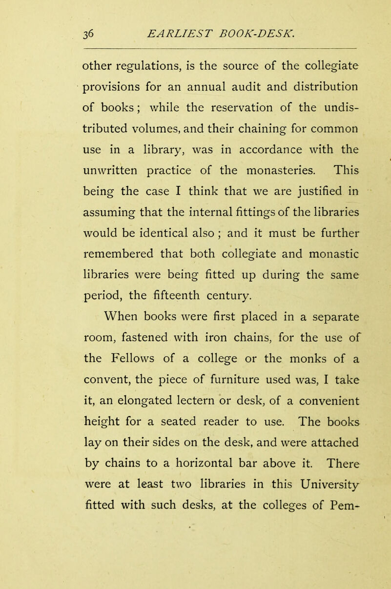 Other regulations, is the source of the collegiate provisions for an annual audit and distribution of books; while the reservation of the undis- tributed volumes, and their chaining for common use in a library, was in accordance with the unwritten practice of the monasteries. This being the case I think that we are justified in assuming that the internal fittings of the libraries would be identical also ; and it must be further remembered that both collegiate and monastic libraries were being fitted up during the same period, the fifteenth century. When books were first placed in a separate room, fastened with iron chains, for the use of the Fellows of a college or the monks of a convent, the piece of furniture used was, I take it, an elongated lectern or desk, of a convenient height for a seated reader to use. The books lay on their sides on the desk, and were attached by chains to a horizontal bar above it There were at least two libraries in this University fitted with such desks, at the colleges of Pem-