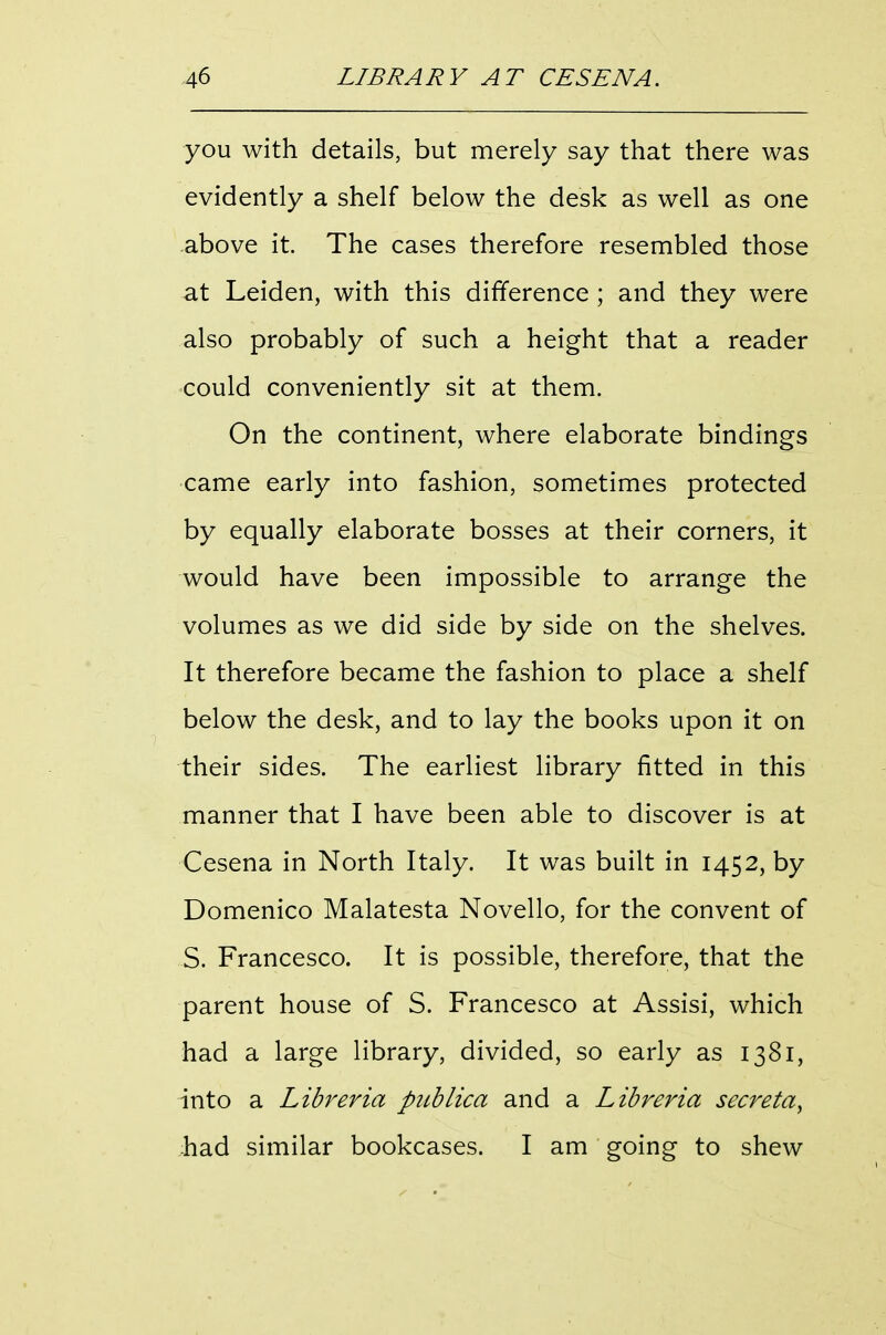 you with details, but merely say that there was evidently a shelf below the desk as well as one above it. The cases therefore resembled those at Leiden, with this difference ; and they were also probably of such a height that a reader could conveniently sit at them. On the continent, where elaborate bindings came early into fashion, sometimes protected by equally elaborate bosses at their corners, it would have been impossible to arrange the volumes as we did side by side on the shelves. It therefore became the fashion to place a shelf below the desk, and to lay the books upon it on their sides. The earliest library fitted in this manner that I have been able to discover is at Cesena in North Italy. It was built in 1452, by Domenico Malatesta Novello, for the convent of S. Francesco. It is possible, therefore, that the parent house of S. Francesco at Assisi, which had a large library, divided, so early as 1381, into a Libreria picblica and a Libreria secreta^ had similar bookcases. I am going to shew