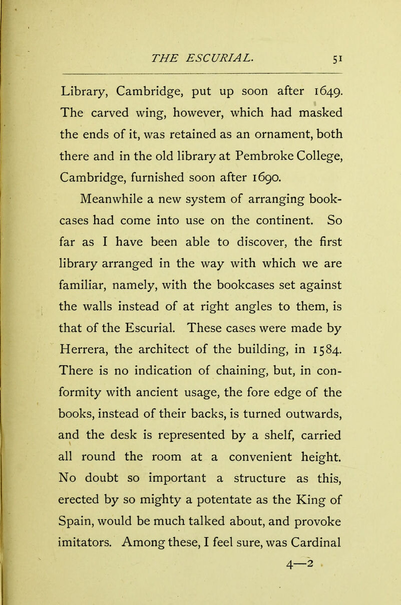 Library, Cambridge, put up soon after 1649. The carved wing, however, which had masked the ends of it, was retained as an ornament, both there and in the old library at Pembroke College, Cambridge, furnished soon after 1690. Meanwhile a new system of arranging book- cases had come into use on the continent. So far as I have been able to discover, the first library arranged in the way with which we are familiar, namely, with the bookcases set against the walls instead of at right angles to them, is that of the Escurial. These cases were made by Herrera, the architect of the building, in 1584. There is no indication of chaining, but, in con- formity with ancient usage, the fore edge of the books, instead of their backs, is turned outwards, and the desk is represented by a shelf, carried all round the room at a convenient height. No doubt so important a structure as this, erected by so mighty a potentate as the King of Spain, would be much talked about, and provoke imitators. Among these, I feel sure, was Cardinal 4—2