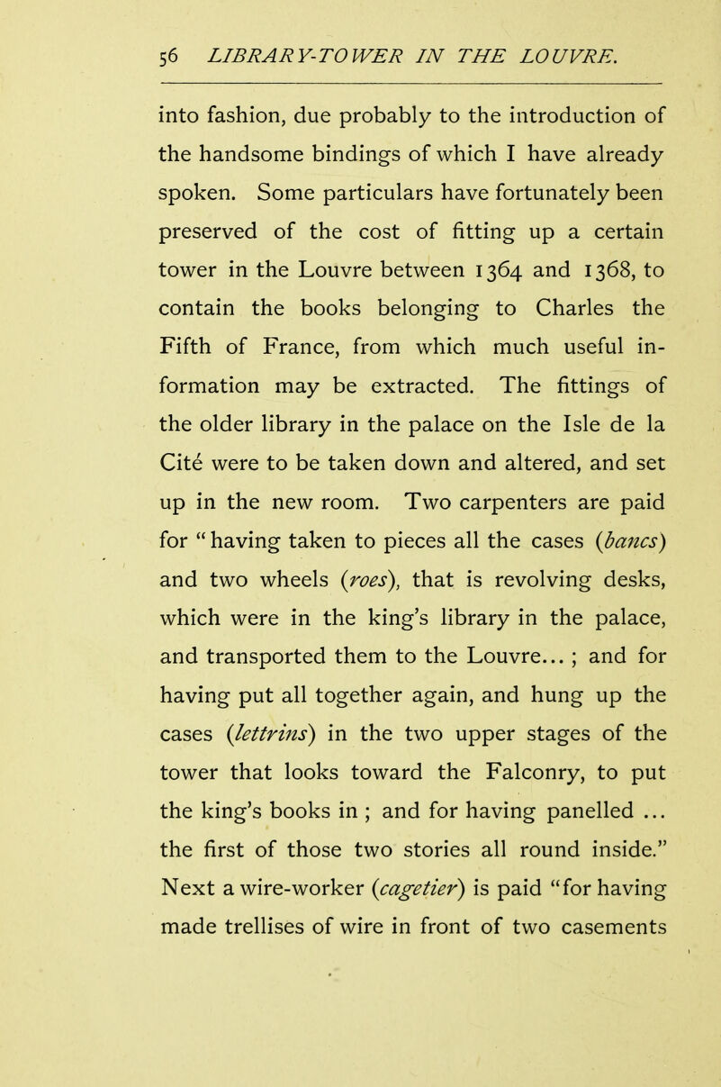 into fashion, due probably to the introduction of the handsome bindings of which I have already spoken. Some particulars have fortunately been preserved of the cost of fitting up a certain tower in the Louvre between 1364 and 1368, to contain the books belonging to Charles the Fifth of France, from which much useful in- formation may be extracted. The fittings of the older library in the palace on the Isle de la Cite were to be taken down and altered, and set up in the new room. Two carpenters are paid for  having taken to pieces all the cases {bancs) and two wheels {roes), that is revolving desks, which were in the king's library in the palace, and transported them to the Louvre... ; and for having put all together again, and hung up the cases {lettrins) in the two upper stages of the tower that looks toward the Falconry, to put the king's books in ; and for having panelled ... the first of those two stories all round inside. Next a wire-worker {cagetier) is paid for having made trellises of wire in front of two casements