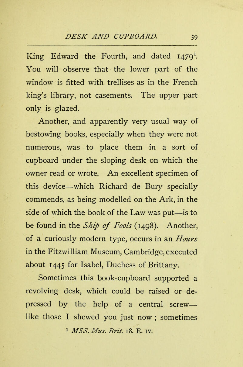 King Edward the Fourth, and dated I479\ You will observe that the lower part of the window is fitted with trellises as in the French king's library, not casements. The upper part only is glazed. Another, and apparently very usual way of bestowing books, especially when they were not numerous, was to place them in a sort of cupboard under the sloping desk on which the owner read or wrote. An excellent specimen of this device—which Richard de Bury specially commends, as being modelled on the Ark, in the side of which the book of the Law was put—is to be found in the Ship of Fools (1498). Another, of a curiously modern type, occurs in an Hours in the Fitzwilliam Museum, Cambridge, executed about 1445 for Isabel, Duchess of Brittany. Sometimes this book-cupboard supported a revolving desk, which could be raised or de- pressed by the help of a central screw— like those I shewed you just now ; sometimes