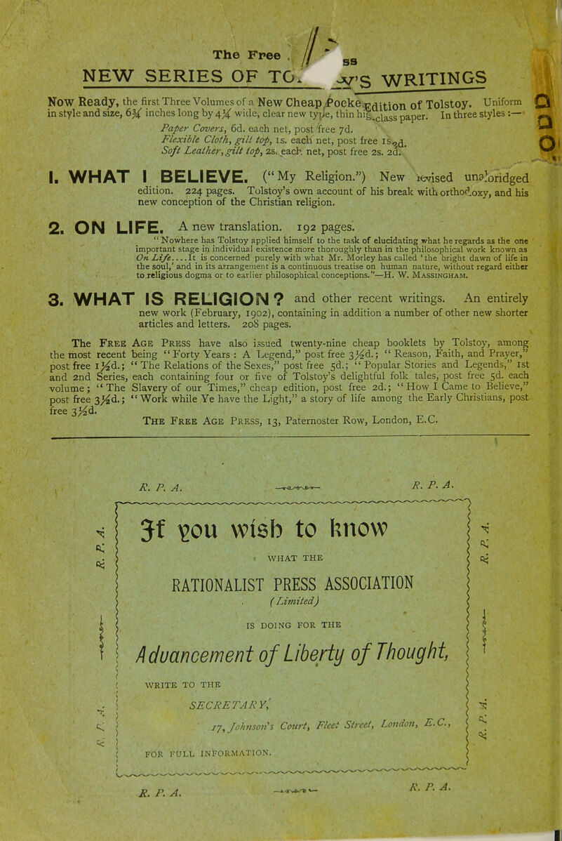 The Free . / ' NEW SERIES OF TO. ^'S WRITINGS Now Ready, the first Three Volumes of a New Cheap,'i*oeke,r;^ition of Tolstoy. Uniform in style and size, inches long by 4X wide, clear new tyjje, thin hi|_^^g^55 paper. In three styles :— Paper Covers, 6d. each net, post ifree 7d. ' ■ Flexible Cloth, gilt top, is. each net, post free is«d. Soft Leather, gilt top, 2s. .each, net, post free 2s. 2d. * 1. WHAT I BELIEVE. (My Religion.) New itMsed unaWidged edition. 224 pages. Tolstoy's own account of his break with ortho<ioxy, and his new conception of the Christian religion. 2. ON LIFE. A new translation. 192 pages,  Nowhere has Tolstoy applied himself to the task of elucidating what he regards as the one important stage in individual existence more thoroughly than in the philosophical work known as On Life It is concerned purely with what Mr. Morley has called 'the bright dawn of life in the soul,' and in its arrangement is a continuous treatise on human nature, without regard either to.religious dogma or to earlier philosophical conceptions.—H. W. Massingham. 3. WHAT IS RELIGION ? and other recent writings. An entirely new work (February, 1902), containing in addition a number of other new shorter articles and letters. 20S pages. The Free the most recent post free i ^d.; and 2nd Series, volume; The post free 3>^d.; free 3>^d. Age Press have also issued twenty-nine cheap booklets by Tolstoy, among being Forty Years : A Legend, post free 3>^d.;  Reason, Faith, and Prayer,  The Relations of the Sexes, post free 5d.;  Popular Stories and Legends, ist each containing four or five of Tolstoy's delightful folk tales, post free 5d. each Slavery of our Times, cheap edition, post free 2d.; How I Came to Believe, Work while Ye have the Light, a story of life among the Early Christians, post The Free Age Press, 13, Paternoster Row, London, E.G. R. P. A. R. P. A. a; 120U Wish to know > WHAT THE RATIONALIST PRESS ASSOCIATION ( Limited) IS DOING FOR THE I Advancement of Liberty of Thought, WRITE TO THE SECRETARYi 17, Johnson's Cotirt, Fleet Street, Loudon, B.C., I'OR 1-ULL INFORMATION. R. P. A. R. P. A.
