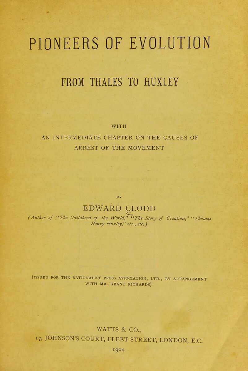 FROM THALES TO HUXLEY WITH AN INTERMEDIATE CHAPTER ON THE CAUSES OF ARREST OF THE MOVEMENT EDWARD CLODD (Author of The Childhood of the World, The Story of Creation, Thomas Henry Huxley, etc., etc.) (ISSUED FOR THE RATIONALIST PRESS ASSOCIATION, LTD., BY ARRANGEMENT WITH MR. GRANT RICHARDS) WATTS & CO., 17, JOHNSON'S COURT, FLEET STREET, LONDON, E.G. 1904