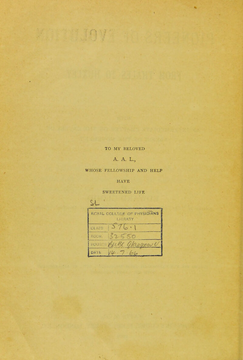 TO MY BELOVED A. A. L., WHOSE FELLOWSHIP AND HELP HAVE SWEETENED LIFE FiOYAL COLL'-^GE OF PHYSIOi'aNS Accw. <rsc