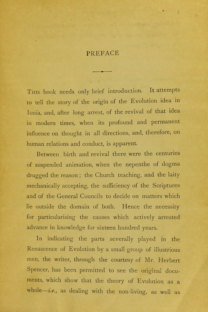 PREFACE This book needs only brief introduction. It attempts to tell the story of the origin of the Evolution idea in Ionia, and, after long arrest, of the revival of that idea in modern times, when its profound and permanent influence on thought in all directions, and, therefore, on human relations and conduct, is apparent. Between birth and revival there were the centuries of suspended animation, when the nepenthe of dogma drugged the reason; the Church teaching, and the laity mechanically accepting, the sufficiency of the Scriptures and of the General Councils to decide on matters which lie outside the domain of both. Hence the necessity for particularising the causes which actively arrested advance in knowledge for sixteen hundred years. In indicating the parts severally played in the Renascence of Evolution by a small group of illustrious men, the writer, through the courtesy of Mr. Herbert Spencer, has been permitted to see the original docu- ments, which show that the theory of Evolution as a whole—i.e., as dealing with the non-living, as well as