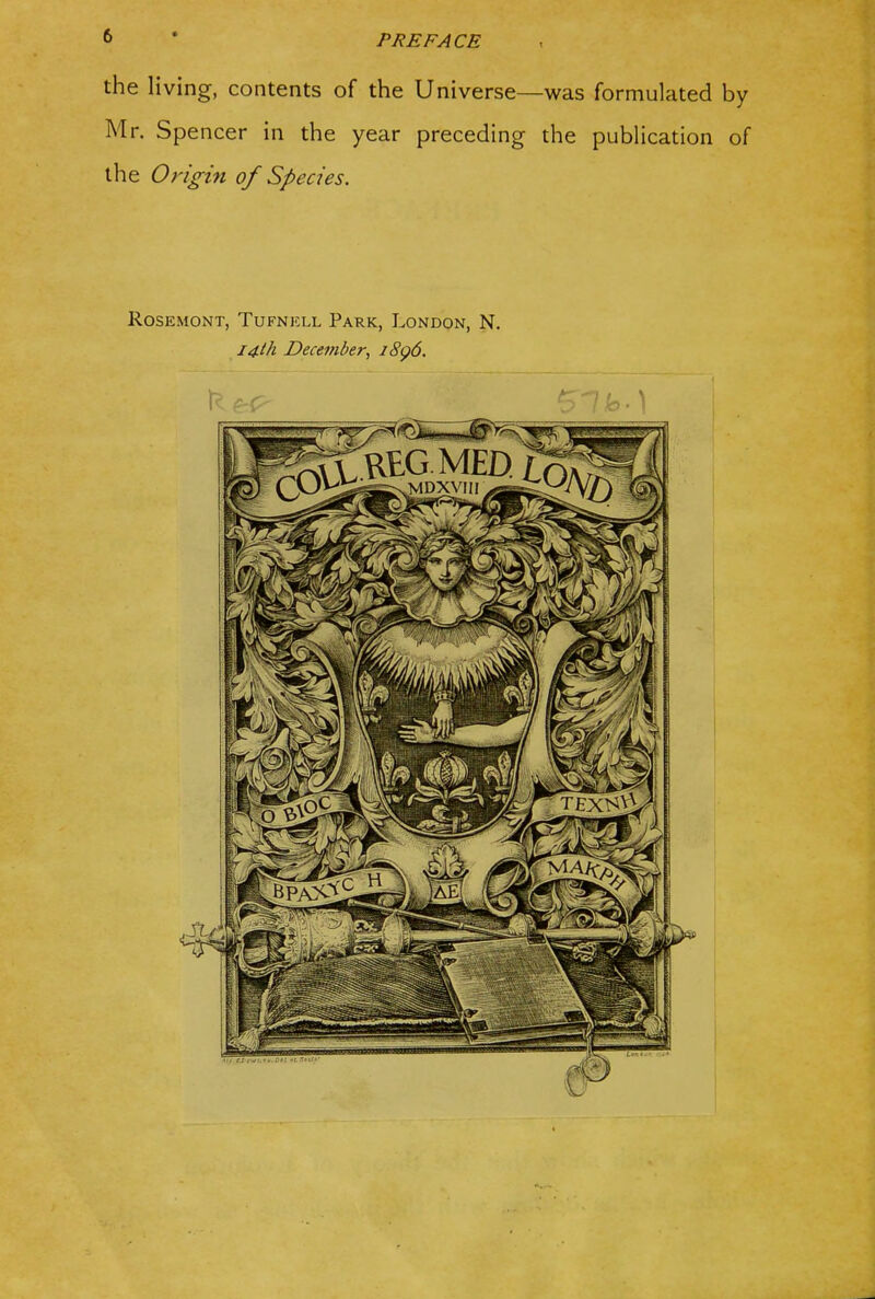 the living, contents of the Universe—was formulated by Mr. Spencer in the year preceding the publication of the Origin of Species. ROSEMONT, TUFNKLL ParK, LonDON, N. I4lh December, 18^6.