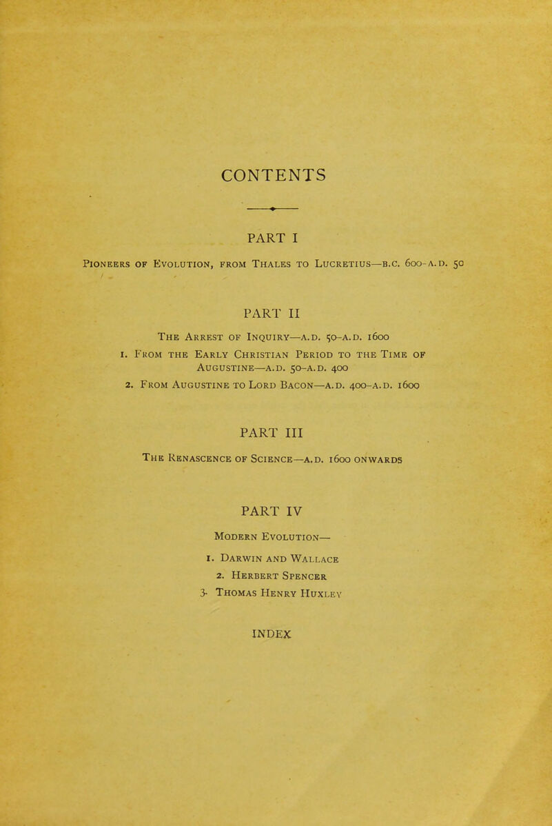 CONTENTS PART I Pioneers of Evolution, from Thales to Lucretius—b.c. 600-a. d. 50 PART II The Arrest of Inquiry—a.d. i;o-a.d. i6oo I. From the Early Christian Period to the Time of Augustine—a.d. 50-A.D. 400 2. From Augustine to Lord Bacon—a.d. 400-A.D. 1600 PART III The Renascence of Science—a.d. 1600 onwards PART IV Modern Evolution— I. Darwin and Wallace 2. Herbert Spencer 3- Thomas Henry Huxley INDEX