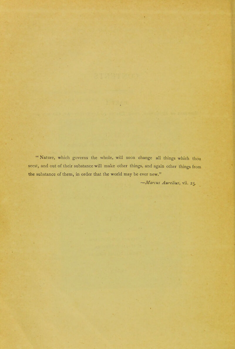 1  Nature, which governs the whole, will soon change all things which thou seest, and out of their substance will make other things, and again other things from the substance of them, in order that the world may be ever new. —Marcus Aurelius, vii. 25. I