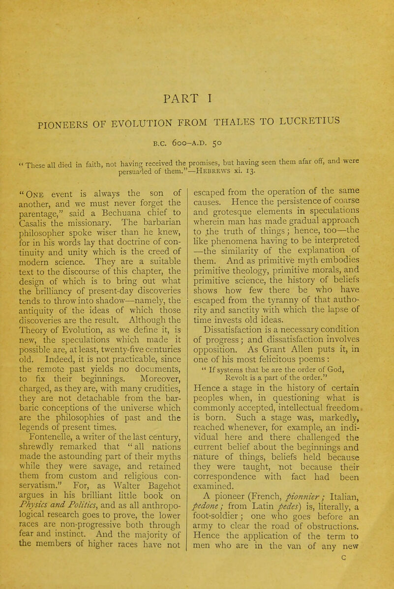 PART I PIONEERS OF EVOLUTION FROM THALES TO LUCRETIUS B.C. 600-A.D. 50 These all died in faith, not having received the promises, but having seen them afar off, and were persuaded of them.—Hebrews xi. 13. One event is always the son of another, and we must never forget the parentage, said a Bechuana chief to Casahs the missionary. The barbarian philosopher spoke wiser than he knew, for in his words lay that doctrine of con- tinuity and unity which is the creed of modern science. They are a suitable text to the discourse of this chapter, the design of which is to bring out what the brilliancy of present-day discoveries tends to throw into shadow—namely, the antiquity of the ideas of which those discoveries are the result. Although the Theory of Evolution, as we define it, is new, the speculations which made it possible are, at least, twenty-five centuries old. Indeed, it is not practicable, since the remote past yields no documents, to fix their beginnings. Moreover, charged, as they are, with many crudities, they are not detachable from the bar- baric conceptions of the universe which are the philosophies of past and the legends of present times. Fontenelle, a writer of the last century, shrewdly remarked that  all nations made the astounding part of their myths while they were savage, and retained them from custom and religious con- servatism. For, as Walter Bagehot argues in his brilliant little book on Physics and Politics, and as all anthropo- logical research goes to prove, the lower races are non-progressive both through fear and instinct. And the majority of the members of higher races have not escaped from the operation of the same causes. Hence the persistence of coarse and grotesque elements in speculations wherein man has made gradual approach to the truth of things; hence, too—the Hke phenomena having to be interpreted —the similarity of the explanation of them. And as primitive myth embodies primitive theology, primitive morals, and primitive science, the history of beliefs shows how few there be who have escaped from the tyranny of that autho- rity and sanctity with which the lapse of time invests old ideas. Dissatisfaction is a necessary condition of progress; and dissatisfaction involves opposition. As Grant Allen puts it, in one of his most felicitous poems :  If systems that be are the order of God, Revolt is a part of the order. Hence a stage in the history of certain peoples when, in questioning what is commonly accepted, intellectual freedom • is born. Such a stage was, markedly, reached whenever, for example, an indi- vidual here and there challenged the current belief about the beginnings and nature of things, beliefs held because they were taught, not because their correspondence with fact had been examined. A pioneer (French, pionnier; Italian, pedone; from Latin pedes) is, literally, a foot-soldier; one who goes before an army to clear the road of obstructions. Hence the application of the term to men who are in the van of any new