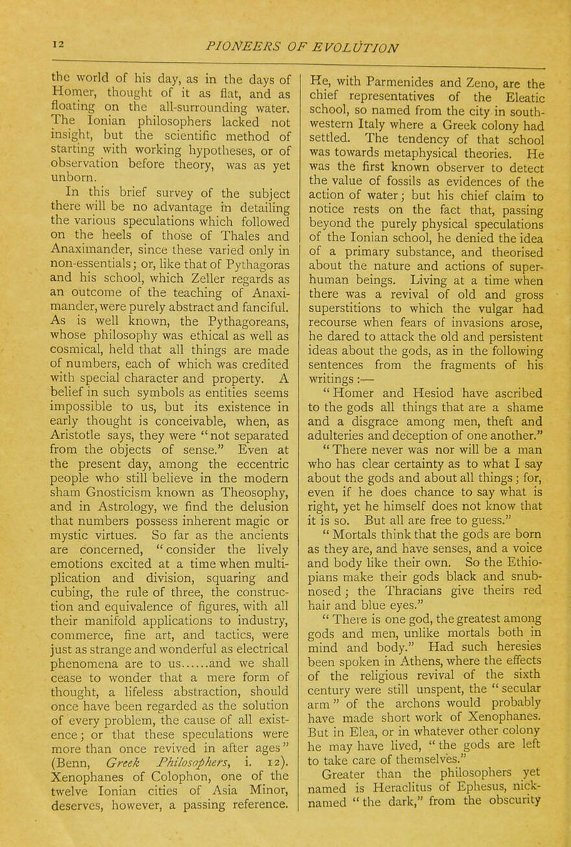 the world of his day, as in the days of Homer, thought of it as flat, and as floating on the all-surrounding water. The Ionian philosophers lacked not insight, but the scientific method of starting with working hypotheses, or of observation before theory, was as yet unborn. In this brief survey of the subject there will be no advantage in detailing the various speculations which followed on the heels of those of Thales and Anaximander, since these varied only in non-essentials; or, like that of Pythagoras and his school, which Zeller regards as an outcome of the teaching of Anaxi- mander, were purely abstract and fanciful. As is well known, the Pythagoreans, whose philosophy was ethical as well as cosmical, held that all things are made of numbers, each of which was credited with special character and property. A belief in such symbols as entities seems impossible to us, but its existence in early thought is conceivable, when, as Aristotle says, they were not separated from the objects of sense. Even at the present day, among the eccentric people who still believe in the modern sham Gnosticism known as Theosophy, and in Astrology, we find the delusion that numbers possess inherent magic or mystic virtues. So far as the ancients are concerned,  consider the lively emotions excited at a time when multi- plication and division, squaring and cubing, the rule of three, the construc- tion and equivalence of figures, with all their manifold applications to industry, commerce, fine art, and tactics, were just as strange and wonderful as electrical phenomena are to us and we shall cease to wonder that a mere form of thought, a lifeless abstraction, should once have been regarded as the solution of every problem, the cause of all exist- ence ; or that these speculations were more than once revived in after ages (Benn, Greek Philosophers, i. 12). Xenophanes of Colophon, one of the twelve Ionian cities of Asia Minor, deserves, however, a passing reference. Re, with Parmenides and Zeno, are the chief representatives of the Eleatic school, so named from the city in south- western Italy where a Greek colony had settled. The tendency of that school was towards metaphysical theories. He was the first known observer to detect the value of fossils as evidences of the action of water; but his chief claim to notice rests on the fact that, passing beyond the purely physical speculations of the Ionian school, he denied the idea of a primary substance, and theorised about the nature and actions of super- human beings. Living at a time when there was a revival of old and gross superstitions to which the vulgar had recourse when fears of invasions arose, he dared to attack the old and persistent ideas about the gods, as in the following sentences from the fragments of his writings:—  Homer and Hesiod have ascribed to the gods all things that are a shame and a disgrace among men, theft and adulteries and deception of one another.  There never was nor will be a man who has clear certainty as to what I say about the gods and about all things ; for, even if he does chance to say what is right, yet he himself does not know that it is so. But all are free to guess.  Mortals think that the gods are born as they are, and have senses, and a voice and body Hke their own. So the Ethio- pians make their gods black and snub- nosed ; the Thracians give theirs red hair and blue eyes.  There is one god, the greatest among gods and men, unlike mortals both in mind and body. Had such heresies been spoken in Athens, where the effects of the religious revival of the sixth century were still unspent, the  secular arm of the archons would probably have made short work of Xenophanes. But in Elea, or in whatever other colony he may have lived,  the gods are left to take care of themselves. Greater than the philosophers yet named is Heraclitus of Ephesus, nick- named  the dark, from the obscurity