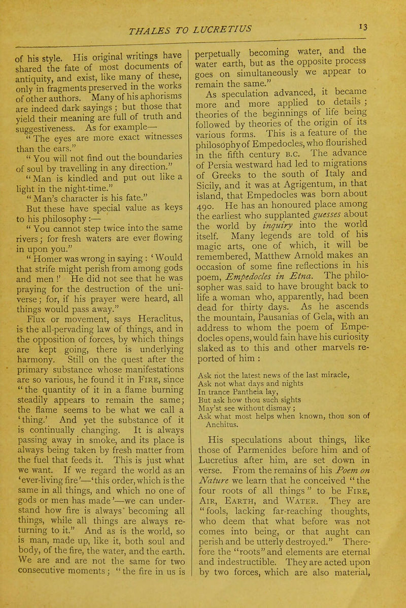 of his style. His original writings have shared the fate of most documents of antiquity, and exist, like many of these, only in fragments preserved in the works of other authors. Many of his aphorisms are indeed dark sayings ; but those that yield their meaning are full of truth and suggestiveness. As for example— The eyes are more exact witnesses than the ears.  You will not find out the boundaries of soul by travelling in any direction.  Man is kindled and put out like a Hght in the night-time. _  Man's character is his fate. But these have special value as keys to his philosophy :—  You cannot step twice into the same rivers; for fresh waters are ever flowing in upon you.  Homer was wrong in saying : ' Would that strife might perish from among gods and men !' He did not see that he was praying for the destruction of the uni- verse; for, if his prayer were heard, all things would pass away. Flux or movement, says Heraclitus, is the all-pervading law of things, and in the opposition of forces, by which things are kept going, there is underlying harmony. Still on the quest after the primary substance whose manifestations are so various, he found it in Fire, since  the quantity of it in a flame burning steadily appears to remain the same; the flame seems to be what we call a 'thing.' And yet the substance of it is continually changing. It is always passing away in smoke, and its place is always being taken by fresh matter from the fuel that feeds it. This is just what we want. If we regard the world as an 'ever-living fire'—'this order, which is the same in all things, and which no one of gods or men has made'—we can under- stand how fire is always becoming all things, while all things are always re- turning to it. And as is the world, so is man, made up, like it, both soul and body, of the fire, the water, and the earth. We are and are not the same for two consecutive moments ;  the fire in us is perpetually becoming water, and the water earth, but as the opposite process goes on simultaneously we appear to remain the same. As speculation advanced, it beca.me more and more applied to details ; theories of the beginnings of life being followed by theories of the origin of its various forms. This is a feature of the philosophy of Empedocles, who flourished in the fifth century B.C. The advance of Persia westward had led to migrations of Greeks to the south of Italy and Sicily, and it was at Agrigentum, in that island, that Empedocles was born about 490. He has an honoured place among the earliest who supplanted guesses about the world by inquiry into the world itself. Many legends are told of his magic arts, one of which, it will be remembered, Matthew Arnold makes an occasion of some fine reflections in his poem, Empedocles in Etna. The philo- sopher was. said to have brought back to Ufe a woman who, apparently, had been dead for thirty days. As he ascends the mountain, Pausanias of Gela, with an address to whom the poem of Empe- docles opens, would fain have his curiosity slaked as to this and other marvels re- ported of him : Ask not the latest news of the last miracle, Ask not what days and nights In trance Pantheia lay, But ask how thou such sights May'st see without dismay ; Ask what most helps when known, thou son of Anchitus. His speculations about things, like those of Parmenides before him and of Lucretius after him, are set down in verse. From the remains of his Poem on Nature we learn that he conceived  the four roots of all things  to be Fire, Air, Earth, and Water. They are  fools, lacking far-reaching thoughts, who deem that what before was not comes into being, or that aught can perish and be utterly destroyed. There- fore the roots and elements are eternal and indestructible. They are acted upon by two forces, which are also material,