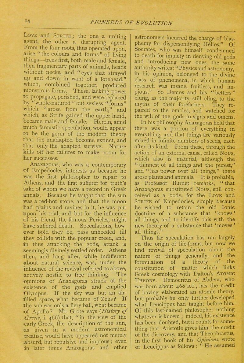 Love and Strife; the one a uniting agent, the other a disrupting agent. From the four roots, thus operated upon, arise the colours and forms of Uving things—trees first, both male and female, then fragmentary parts of animals, heads without necks, and eyes that strayed up and down in want of a forehead, which, combined together, produced monstrous forms. These, lacking power to propagate, perished, and were replaced by whole-natured  but sexless  forms ■which arose from the earth, and ■which, as Strife gained the upper hand, became male and female. Herein, amid much fantastic speculation, would appear to be the germ of the modern theory that the unadapted become extinct, and that only the adapted survive. Nature kills off her failures to make room for her successes. Anaxagoras, who was a contemporary of Empedocles, interests us because he was the first philosopher to repair to Athens, and the first sufferer for truth's sake of whom we have a record in Greek ;annals. Because he taught that the sun was a red-hot stone, and that the moon had plains and ravines in it, he was put upon his trial, and but for the influence •of his friend, the famous Pericles, might have suffered death. Speculations, how- ever bold they be, pass unheeded till they collide with the popular creed, and, in thus attacking the gods, attack a seemingly divinely settled order. Athens then, and long after, while indifferent about natural science, was, under the influence of the revival referred to above, actively hostile to free thinking. The opinions of Anaxagoras struck at the existence of the gods and emptied Olympus. If the sky was but an air- billed space, what became of Zeus? If the sun was only a fiery ball, what became of Apollo ? Mr. Grote says {History of Greece, i. 466) that, in the view of the ■early Greek, the description of the sun, :as given in a modern astronomical treatise, would have appeared not merely absurd, but repulsive and impious ; even in later times Anaxagoras and other astronomers incurred the charge of blas- phemy for dispersonifying Helios. Of Socrates, who was himself condemned to death for impiety in denying old gods and introducing new ones, the same authority writes: Physicsand astronomy, in his opinion, belonged to the divine class of phenomena, in which human research was insane, fruitless, and im- pious. So Demos and his betters clung, as the majority still cling, to the myths of their forefathers. They re- paired to the oracles, and watched for the will of the gods in signs and omens. In his philosophy Anaxagoras held that there was a portion of everything in everything, and that things are variously mixed in infinite numbers of seeds, each after its kind. From these, through the action of an external cause, called Nous, which also is material, although the  thinnest of all things and the purest, and has power over all things, there arose plants and animals. It is probable, as Professor Burnet remarks,  that Anaxagoras substituted Nous, still con- ceived as a body, for the Love and Strife of Empedocles, simply because he wished to retain the old Ionic doctrine of a substance that ' knows' all things, and to identify this with the new theory of a substance that ' moves ' all things. Thus far speculation has run largely on the origin of life-forms, but now we find revival of speculation about the nature of things generally, and the formulation of a theory of the constitution of matter which links Greek cosmology with Dalton's Atomic Theory. Democritus of Abdera, who was born about 460 B.C., has the credit of having elaborated an atomic theory, but probably he only further developed what Leucippus had taught before him. Of this last-named philosopher nothing whatever is known ; indeed, his existence has been doubted, but it counts for some- thing that Aristotle gives him the credit of the discovery, and that Theo;ihrastus, in the first book of his Opinions, wrote of Leucippus as follows :  He assumed