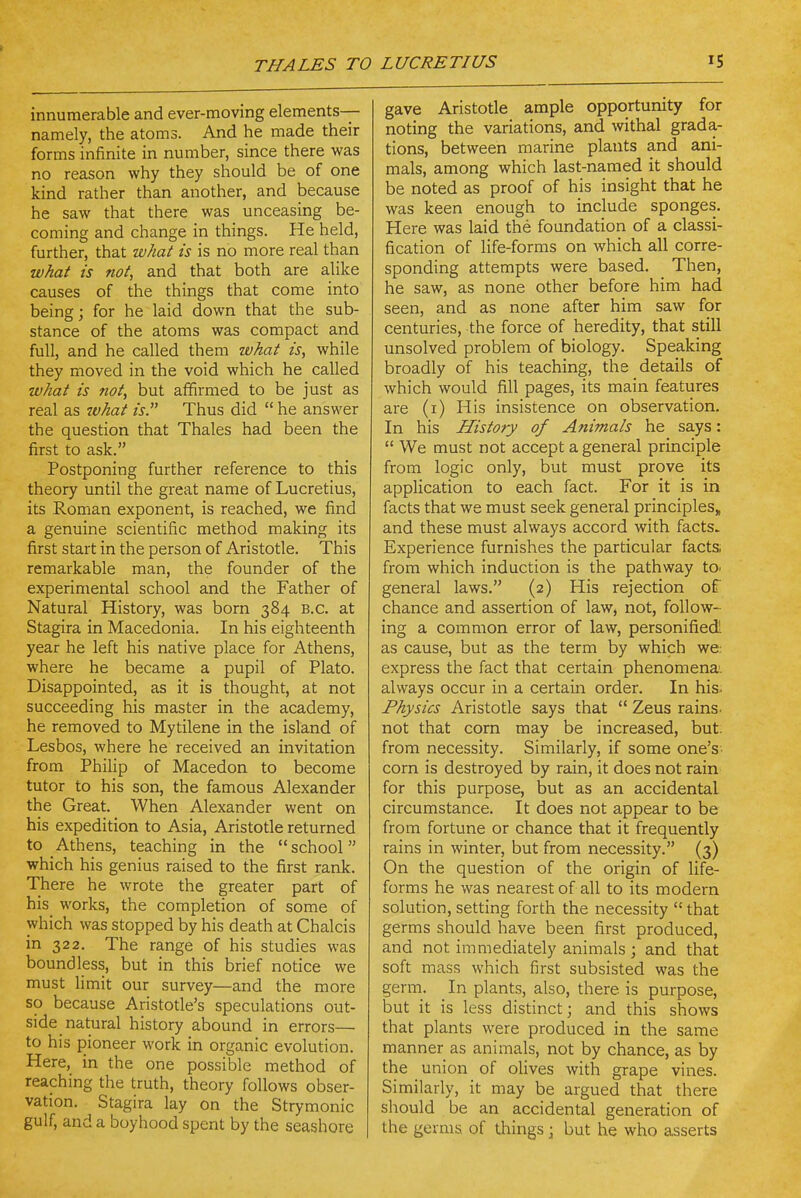 I THALES TO LUCRETIUS 15 innumerable and ever-moving elements— namely, the atoms. And he made their forms infinite in number, since there was no reason why they should be of one kind rather than another, and because he saw that there was unceasing be- coming and change in things. He held, further, that what is is no more real than what is not, and that both are alike causes of the things that come into being; for he laid down that the sub- stance of the atoms was compact and full, and he called them what is, while they moved in the void which he called what is not, but affirmed to be just as real as what is. Thus did  he answer the question that Thales had been the first to ask. Postponing further reference to this theory until the great name of Lucretius, its Roman exponent, is reached, we find a genuine scientific method making its first start in the person of Aristotle. This remarkable man, the founder of the experimental school and the Father of Natural History, was born 384 B.C. at Stagira in Macedonia. In his eighteenth year he left his native place for Athens, where he became a pupil of Plato. Disappointed, as it is thought, at not succeeding his master in the academy, he removed to Mytilene in the island of Lesbos, where he received an invitation from Philip of Macedon to become tutor to his son, the famous Alexander the Great. When Alexander went on his expedition to Asia, Aristotle returned to Athens, teaching in the  school which his genius raised to the first rank. There he wrote the greater part of his works, the completion of some of which was stopped by his death at Chalcis in 322. The range of his studies was boundless, but in this brief notice we must limit our survey—and the more so because Aristotle's speculations out- side natural history abound in errors— to his pioneer work in organic evolution. Here, in the one possible method of reaching the truth, theory follows obser- vation. Stagira lay on the Strymonic gulf, and a boyhood spent by the seashore gave Aristotle ample opportunity for noting the variations, and withal grada- tions, between marine plants and ani- mals, among which last-named it should be noted as proof of his insight that he was keen enough to include sponges. Here was laid the foundation of a classi- fication of life-forms on which all corre- sponding attempts were based. Then, he saw, as none other before him had seen, and as none after him saw for centuries, the force of heredity, that still unsolved problem of biology. Speaking broadly of his teaching, the details of which would fill pages, its main features are (i) His insistence on observation. In his History of Animals he says:  We must not accept a general principle from logic only, but must prove its application to each fact. For it is in facts that we must seek general principles, and these must always accord with facts. Experience furnishes the particular facts, from which induction is the pathway to. general laws. (2) His rejection of chance and assertion of law, not, follow- ing a common error of law, personified! as cause, but as the term by which we; express the fact that certain phenomena, always occur in a certain order. In his. Physics Aristotle says that  Zeus rains, not that com may be increased, but. from necessity. Similarly, if some one's- corn is destroyed by rain, it does not rain for this purpose, but as an accidental circumstance. It does not appear to be from fortune or chance that it frequently rains in winter, but from necessity. (3) On the question of the origin of life- forms he was nearest of all to its modern solution, setting forth the necessity  that germs should have been first produced, and not immediately animals ; and that soft mass which first subsisted was the germ. In plants, also, there is purpose, but it is less distinct; and this shows that plants were produced in the same manner as animals, not by chance, as by the union of olives with grape vines. Similarly, it may be argued that there should be an accidental generation of the germs of things; but he who asserts