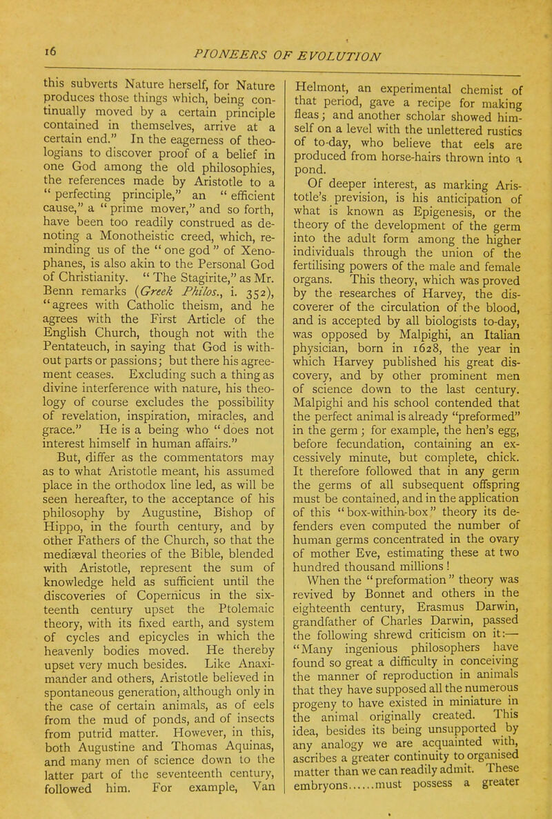 this subverts Nature herself, for Nature produces those things which, being con- tinually moved by a certain principle contained in themselves, arrive at a certain end. In the eagerness of theo- logians to discover proof of a belief in one God among the old philosophies, the references made by Aristotle to a  perfecting principle, an  efficient cause, a  prime mover, and so forth, have been too readily construed as de- noting a Monotheistic creed, which, re- minding us of the  one god  of Xeno- phanes, is also akin to the Personal God of Christianity.  The Stagirite, as Mr. Benn remarks {Greek Fhilos., i. 352), agrees with Catholic theism, and he agrees with the First Article of the English Church, though not with the Pentateuch, in saying that God is with- out parts or passions; but there his agree- ment ceases. Excluding such a thing as divine interference with nature, his theo- logy of course excludes the possibility of revelation, inspiration, miracles, and grace. He is a being who  does not interest himself in human affairs. But, differ as the commentators may as to what Aristotle meant, his assumed place in the orthodox line led, as will be seen hereafter, to the acceptance of his philosophy by Augustine, Bishop of Hippo, in the fourth century, and by other Fathers of the Church, so that the mediaeval theories of the Bible, blended with Aristotle, represent the sum of knowledge held as sufficient until the discoveries of Copernicus in the six- teenth century upset the Ptolemaic theory, with its fixed earth, and system of cycles and epicycles in which the heavenly bodies moved. He thereby upset very much besides. Like Anaxi- mander and others, Aristotle believed in spontaneous generation, although only in the case of certain animals, as of eels from the mud of ponds, and of insects from putrid matter. However, in this, both Augustine and Thomas Aquinas, and many men of science down to the latter part of the seventeenth century, followed him. For example, Van Helmont, an experimental chemist of that period, gave a recipe for making fleas; and another scholar showed him- self on a level with the unlettered rustics of to-day, who believe that eels are produced from horse-hairs thrown into a pond. Of deeper interest, as marking Aris- totle's prevision, is his anticipation of what is known as Epigenesis, or the theory of the development of the germ into the adult form among the higher individuals through the union of the fertilising powers of the male and female organs. This theory, which was proved by the researches of Harvey, the dis- coverer of the circulation of the blood, and is accepted by all biologists to-day, was opposed by Malpighi, an Italian physician, born in 1628, the year in which Harvey published his great dis- covery, and by other prominent men of science down to the last century. Malpighi and his school contended that the perfect animal is already preformed in the germ ; for example, the hen's egg, before fecundation, containing an ex- cessively minute, but complete, chick. It therefore followed that in any germ the germs of all subsequent offspring must be contained, and in the application of this  box-within-box theory its de- fenders even computed the number of human germs concentrated in the ovary of mother Eve, estimating these at two hundred thousand millions! When the  preformation  theory was revived by Bonnet and others in the eighteenth century, Erasmus Darwin, grandfather of Charles Darwin, passed the following shrewd criticism on it:— Many ingenious philosophers have found so great a difficulty in conceiving the manner of reproduction in animals that they have supposed all the numerous progeny to have existed in miniature in the animal originally created. This idea, besides its being unsupported by any analogy we are acquainted with, ascribes a greater continuity to organised matter than we can readily admit. These embryons must possess a greater