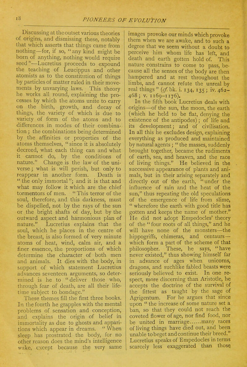 Discussing at the outset various theories of origins, and dismissing these, notably that which asserts that things came from nothing—for, if so, any kind might be born of anything, nothing would require seed—Lucretius proceeds to expound the teaching of Leucippus and other atomists as to the constitution of things by particles of matter ruled in their move- ments by unvarying laws. This theory he works all round, explaining the pro- cesses by which the atoms unite to carry on the birlh, growth, and decay of things, the variety of which is due to variety of form of the atoms and to differences in modes of their combina- tion ; the combinations being determined by the affinities or properties of the atoms themselves,  since it is absolutely decreed, what each thing can and what it cannot do, by the conditions of nature. Change is the law of the uni- verse ; what is will perish, but only to reappear in another form. Death is  the only immortal; and it is that and what may follow it which are the chief tormentors of men.  This terror of the soul, therefore, and this darkness, must be dispelled, not by the rays of the sun or the bright shafts of day, but by the outward aspect and harmonious plan of nature. Lucretius explains that the soul, which he places in the centre of the breast, is also formed of very minute atoms of heat, wind, calm air, and a finer essence, the proportions of which determine the character of both men and animals. It dies with the body, in support of which statement Lucretius advances seventeen arguments, so deter- mined is he to  deHver those who, through fear of death, are all their life- time subject to bondage. These themes fill the first three books. In the fourth he grapples with the mental problems of sensation and conception, and explains the origin of belief in inmiortality as due to ghosts and appari- tions which appear in dreams.  When sleep has prostrated the body, for no other reason does the mind's intelligence wake, except because the very same images provoke our minds which provoke them when we are awake, and to such a degree that we seem without a doubt to perceive him whom life has left, and death and earth gotten hold of. This nature constrains to come to pass, be- cause all the senses of the body are then hampered and at rest throughout the limbs, and cannot refute the unreal by real things  {cf. bk. i. 134, 135 ; iv. 462- 468; V. 1169-1176). In the fifth book Lucretius deals with origins—of the sun, the moon, the earth (which he held to be flat, denying the existence of the antipodes); of life and its development; and of civilisation. In all this he excludes design, explaining everything as produced and maintained by natural agents;  the masses, suddenly brought together, became the rudiments of earth, sea, and heaven, and the race of living things. He believed in the successive appearance of plants and ani- mals, but in their arising separately and directly out of the earth, under the influence of rain and the heat of the sun, thus repeating the old speculations of the emergence of life from slime,  wherefore the earth with good title has gotten and keeps the name of mother. He did not adopt Empedocles' theory of the four roots of all things, and he will have none of the monsters—the hippogriffs, chimeras, and centaurs— which form a part of the scheme of that philosopher. These, he says, have never existed, thus showing himself far in advance of ages when unicorns, dragons, and suchlike fabled beasts were seriously believed to exist. In one re- spect, more discerning than Aristotle, he accepts the doctrine of the survival of the fittest as taught by the sage of Agrigentum. For he argues that since upon  the increase of some nature set a ban, so that they could not reach the coveted flower of age, nor find food, nor be united in marriage many races of living things have died out, and been unable to beget and continue their breed. Lucretius speaks of Empedocles in terms scarcely less exaggerated than thosQ