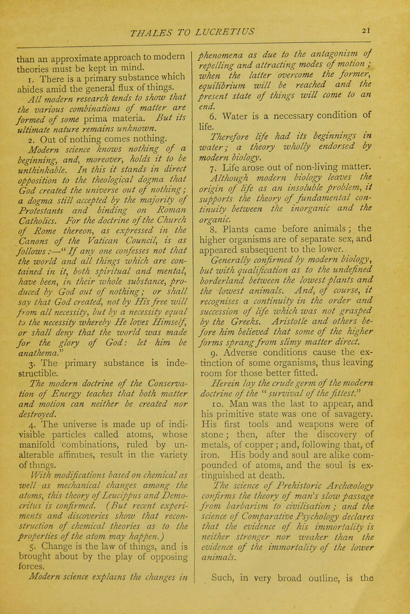 than an approximate approach to modern theories must be kept in mind. 1. There is a primary substance which abides amid the general flux of things. A// modern research tends to show that the various combinations of matter are formed of some prima materia. But tts ultimate nature remains unknown. 2. Out of nothing comes nothing. Modern science knows nothing of a beginning, and, moreover, holds it to be unthinkable. In this it stands in direct opposition to the theological dogma that God created the universe out of nothing; a dogma still accepted by the majority of Protestants and binding on Roman Catholics. For the doctrine of the Church of Rome thereon, as expressed in the Canons of the Vatican Council, is as follows :— Jf any one confesses not that the world and all things which are con- tained in it, both spi?-itual and mental, have been, in their whole substance, pro- dticed by God out of nothifig; or shall say that God created, not by His free will from all necessity, but by a necessity equal to the necessity whereby He loves Himself, or shall deny that the world was made for the glory of God: let him be anathema. 3. The primary substance is inde- structible. The modern doctrine of the Conserva- tion of Energy teaches that both matter and motio7t can neither be created nor destroyed. 4. The universe is made up of indi- visible particles called atoms, whose manifold combinations, ruled by un- alterable affinities, result in the variety of things. With modifications based on chemical as well as mechanical changes among the atoms, this theory of Leucippus and Demo- critus is confirmed. (But recent experi- ments and discoveries show that recon- struction of chemical theories as to the properties of the atom may happen.) 5. Change is the law of things, and is brought about by the play of opposing forces. Modern science explains the changes in phenomena as due to the antagonism of repellitig and attractitig modes of motion ; when the latter overcome the former, equilibrium will be reached and the present state of things will come to an end. 6. Water is a necessary condition of life. Therefore life had its begirmings in water; a theory ivholly endorsed by modern biology. 7. Life arose out of non-living matter. Although modern biology leaves the origin of life as an insoluble problem, it supports tlie theory of fmdamental con- tinuity between the inorganic and the organic. 8. Plants came before animals ; the higher organisms are of separate sex, and appeared subsequent to the lower. Generally confirmed by modern biology, but zvith qualification as to the undefined borderland between the lowest plants and the lowest animals. And, of course, it recognises a continuity in the order and succession of life which was not grasped by the Greeks. Aristotle and others be- fore him believed that some of the higher forms sprang from slimy matter direct. 9. Adverse conditions cause the ex- tinction of some organisms, thus leaving room for those better fitted. Herein lay the crude germ of the modern doctrine of the survival of the fittest. ID. Man was the last to appear, and his primitive state was one of savagery. His first tools and weapons were of stone; then, after the discovery of metals, of copper; and, following that, of iron. His body and soul are alike com- pounded of atoms, and the soul is ex- tinguished at death. The science of Prehistoric Archaeology coffir7ns the theory of man's slow passage f}-om barbarism to civilisation; and the science of Comparative Psychology declares that the evidence of his immortality is neither strotiger nor weaker thati the evidence of the immo7-tality of the lower animals. Such, in very broad outline, is the