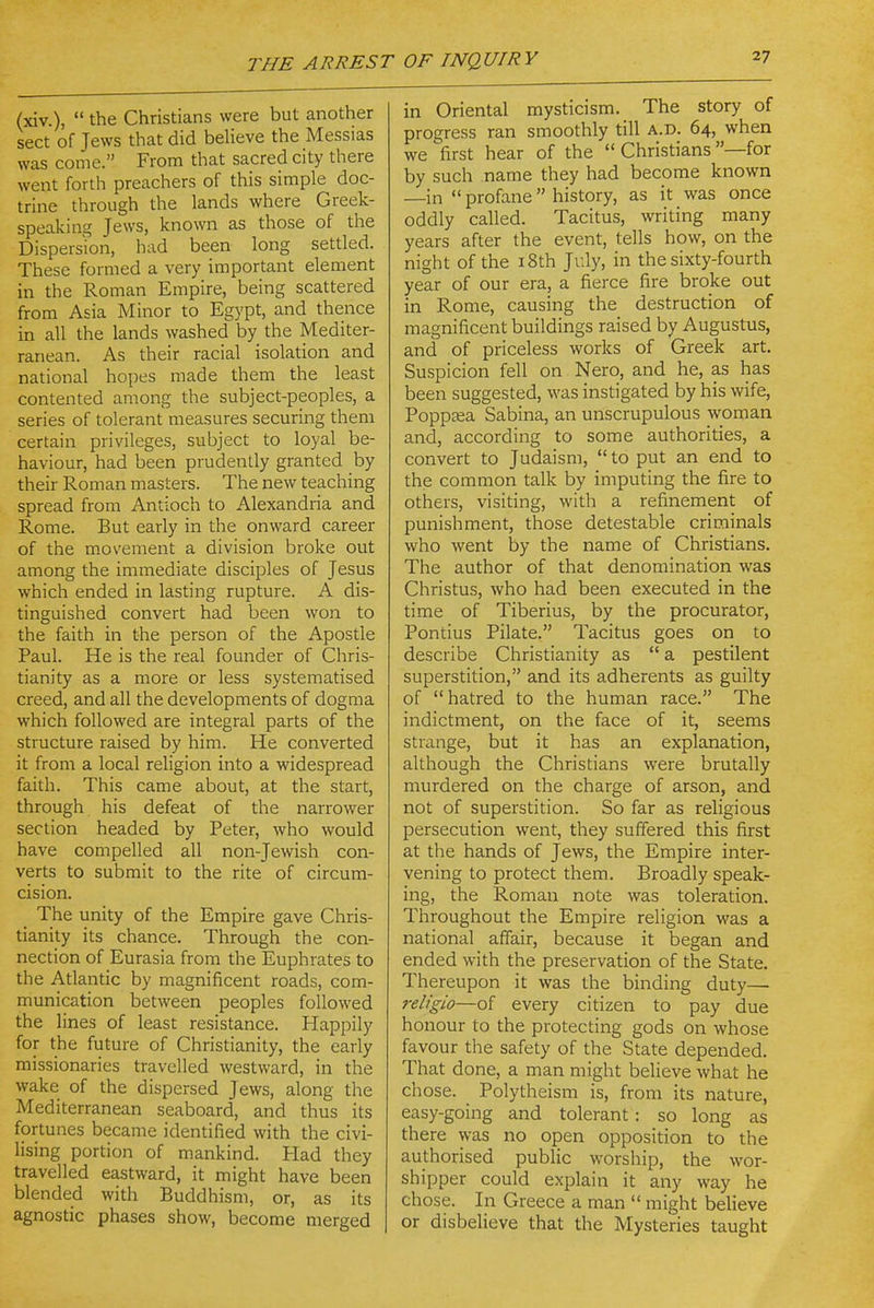 (xiv.),  the Christians were but another sect of Jews that did believe the Messias was come. From that sacred city there went forth preachers of this simple doc- trine through the lands where Greek- speaking Jews, known as those of the Dispersion, had been long settled. These formed a very important element in the Roman Empire, being scattered from Asia Minor to Egypt, and thence in all the lands washed by the Mediter- ranean. As their racial isolation and national hopes made them the least contented among the subject-peoples, a series of tolerant measures securing them certain privileges, subject to loyal be- haviour, had been prudently granted by their Roman masters. The new teaching spread from Antioch to Alexandria and Rome. But early in the onward career of the movement a division broke out among the immediate disciples of Jesus which ended in lasting rupture. A dis- tinguished convert had been won to the faith in the person of the Apostle Paul. He is the real founder of Chris- tianity as a more or less systematised creed, and all the developments of dogma which followed are integral parts of the structure raised by him. He converted it from a local rehgion into a widespread faith. This came about, at the start, through his defeat of the narrower section headed by Peter, who would have compelled all non-Jewish con- verts to submit to the rite of circum- cision. The unity of the Empire gave Chris- tianity its chance. Through the con- nection of Eurasia from the Euphrates to the Atlantic by magnificent roads, com- munication between peoples followed the lines of least resistance. Happily for the future of Christianity, the early missionaries travelled westward, in the wake of the dispersed Jews, along the Mediterranean seaboard, and thus its fortunes became identified with the civi- lising portion of mankind. Plad they travelled eastward, it might have been blended with Buddhism, or, as its agnostic phases show, become merged in Oriental mysticism. The story of progress ran smoothly till a.d. 64, when we first hear of the  Christians —for by such name they had become known —in  profane  history, as it was once oddly called. Tacitus, writing many years after the event, tells how, on the night of the i8th July, in the sixty-fourth year of our era, a fierce fire broke out in Rome, causing the destruction of magnificent buildings raised by Augustus, and of priceless works of Greek art. Suspicion fell on Nero, and he, as has been suggested, was instigated by his wife, Poppaea Sabina, an unscrupulous woman and, according to some authorities, a convert to Judaism,  to put an end to the common talk by imputing the fire to others, visiting, with a refinement of punishment, those detestable criminals who went by the name of Christians. The author of that denomination was Christus, who had been executed in the time of Tiberius, by the procurator, Pontius Pilate. Tacitus goes on to describe Christianity as  a pestilent superstition, and its adherents as guilty of  hatred to the human race. The indictment, on the face of it, seems strange, but it has an explanation, although the Christians were brutally murdered on the charge of arson, and not of superstition. So far as religious persecution went, they suffered this first at the hands of Jews, the Empire inter- vening to protect them. Broadly speak- ing, the Roman note was toleration. Throughout the Empire religion was a national affair, because it began and ended with the preservation of the State. Thereupon it was the binding duty— i-eligio—of every citizen to pay due honour to the protecting gods on whose favour the safety of the State depended. That done, a man might believe what he chose. Polytheism is, from its nature, easy-going and tolerant: so long as there was no open opposition to the authorised public worship, the wor- shipper could explain it any way he chose. In Greece a man  might believe or disbelieve that the Mysteries taught