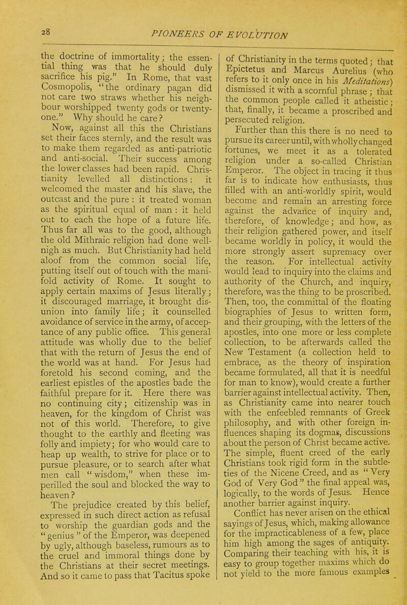 the doctrine of immortality; the essen- tial thing was that he should duly sacrifice his pig. In Rome, that vast Cosmopolis, the ordinary pagan did not care two straws whether his neigh- bour worshipped twenty gods or twenty- one. Why should he care ? Now, against all this the Christians set their faces sternly, and the result was to make them regarded as anti-patriotic and anti-social. Their success among the lower classes had been rapid. Chris- tianity levelled all distinctions: it welcomed the master and his slave, the outcast and the pure : it treated woman as the spiritual equal of man : it held out to each the hope of a future life. Thus far all was to the good, although the old Mithraic religion had done well- nigh as much. But Christianity had held aloof from the common social life, putting itself out of touch with the mani- fold activity of Rome. It sought to apply certain maxims of Jesus literally; it discouraged marriage, it brought dis- union into family life; it counselled avoidance of service in the army, of accep- tance of any public office. This general attitude was wholly due to the belief that with the return of Jesus the end of the world was at hand. For Jesus had foretold his second coming, and the earliest epistles of the apostles bade the faithful prepare for it. Here there was no continuing city; citizenship was in heaven, for the kingdom of Christ was not of this world. Therefore, to give thought to the earthly and fleeting was folly and impiety; for who would care to heap up wealth, to strive for place or to pursue pleasure, or to search after what men call  wisdom, when these im- perilled the soul and blocked the way to heaven ? The prejudice created by this belief, expressed in such direct action as refusal to worship the guardian gods and the  genius  of the Emperor, was deepened by ugly, although baseless, rumours as to the cruel and immoral things done by the Christians at their secret meetings. And so it came to pass that Tacitus spoke of Christianity in the terms quoted; that Epictetus and Marcus Aurelius (who refers to it only once in his Meditatio?is) dismissed it with a scornful phrase ; that the common people called it atheistic; that, finally, it became a proscribed and persecuted religion. Further than this there is no need to pursue its career until, with wholly changed fortunes, we meet it as a tolerated religion under a so-called Christian Emperor. The object in tracing it thus far is to indicate how enthusiasts, thus filled with an anti-worldly spirit, would become and remain an arresting force against the advarice of inquiry and, therefore, of knowledge; and how, as their religion gathered power, and itself became worldly in policy, it would the more strongly assert supremacy over the reason. For intellectual activity would lead to inquiry into the claims and authority of the Church, and inquiry, therefore, was the thing to be proscribed. Then, too, the committal of the floating biographies of Jesus to written form, and their grouping, with the letters of the apostles, into one more or less complete collection, to be afterwards called the New Testament (a collection held to embrace, as the theory of inspiration became formulated, all that it is needful for man to know), would create a further barrier against intellectual activity. Then, as Christianity came into nearer touch with the enfeebled remnants of Greek philosophy, and with other foreign in- fluences shaping its dogmas, discussions about the person of Christ became active. The simple, fluent creed of the early Christians took rigid form in the subtle- ties of the Nicene Creed, and as  Very God of Very God  the final appeal was, logically, to the words of Jesus. Hence another barrier against inquiry. Conflict has never arisen on the ethical sayings of Jesus, which, making allowance for the impracticableness of a few, place him high among the sages of antiquity. Comparing their teaching with his, it is easy to group together maxims which do not yield to the more famous examples