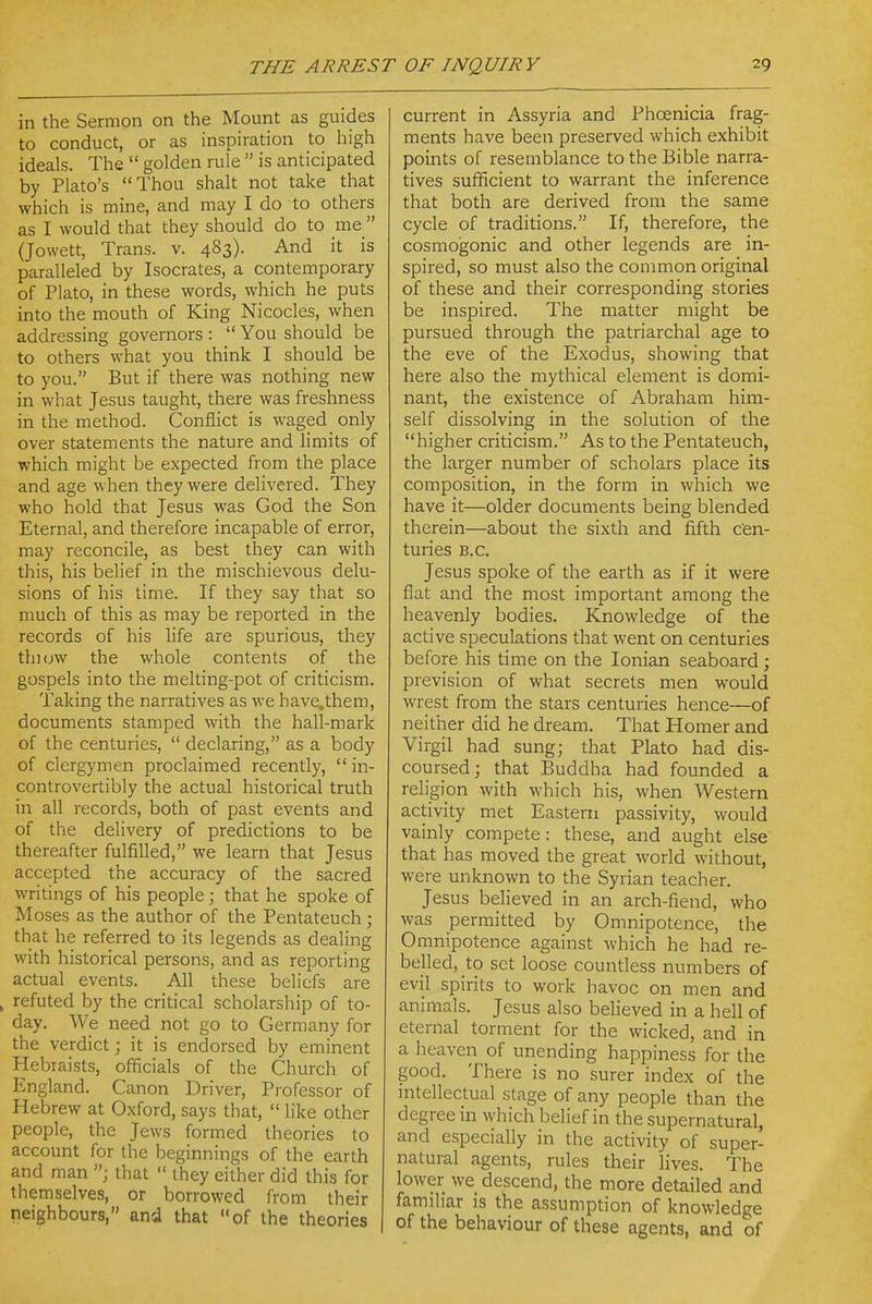 in the Sermon on the Mount as guides to conduct, or as inspiration to high ideals. The  golden rule  is anticipated by Plato's Thou shalt not take that which is mine, and may I do to others as I would that they should do to me  (Jowett, Trans, v. 483). And it is paralleled by Isocrates, a contemporary of Plato, in these words, which he puts into the mouth of King Nicocles, when addressing governors :  You should be to others what you think I should be to you. But if there was nothing new in what Jesus taught, there was freshness in the method. Conflict is waged only over statements the nature and limits of which might be expected from the place and age when they were delivered. They who hold that Jesus was God the Son Eternal, and therefore incapable of error, may reconcile, as best they can with this, his belief in the mischievous delu- sions of his time. If they say that so much of this as may be reported in the records of his life are spurious, they thiuw the whole contents of the gospels into the melting-pot of criticism. Taking the narratives as we have.them, documents stamped with the hall-mark of the centuries,  declaring, as a body of clergymen proclaimed recently,  in- controvertibly the actual historical truth in all records, both of past events and of the delivery of predictions to be thereafter fulfilled, we learn that Jesus accepted the accuracy of the sacred writings of his people; that he spoke of Moses as the author of the Pentateuch; that he referred to its legends as dealing with historical persons, and as reporting actual events. All these beliefs are , refuted by the critical scholarship of to- day. We need not go to Germany for the verdict; it is endorsed by eminent Hebiaists, officials of the Church of England. Canon Driver, Professor of Hebrew at Oxford, says that,  like other people, the Jews formed theories to account for the beginnings of the earth and man that  they either did this for themselves, or borrowed from their neighbours, and that of the theories current in Assyria and Phoenicia frag- ments have been preserved which exhibit points of resemblance to the Bible narra- tives sufficient to warrant the inference that both are derived from the same cycle of traditions. If, therefore, the cosmogonic and other legends are in- spired, so must also the common original of these and their corresponding stories be inspired. The matter might be pursued through the patriarchal age to the eve of the Exodus, showing that here also the mythical element is domi- nant, the existence of Abraham him- self dissolving in the solution of the higher criticism. As to the Pentateuch, the larger number of scholars place its composition, in the form in which we have it—older documents being blended therein—about the sixth and fifth cen- turies B.C. Jesus spoke of the earth as if it were flat and the most important among the heavenly bodies. Knowledge of the active speculations that went on centuries before his time on the Ionian seaboard; prevision of what secrets men would wrest from the stars centuries hence—of neither did he dream. That Homer and Virgil had sung; that Plato had dis- coursed; that Buddha had founded a religion with which his, when Western activity met Eastern passivity, would vainly compete: these, and aught else that has moved the great world without, were unknown to the Syrian teacher. Jesus believed in an arch-fiend, who was permitted by Omnipotence, the Omnipotence against which he had re- belled, to set loose countless numbers of evil spirits to work havoc on men and animals. Jesus also believed in a hell of eternal torment for the wicked, and in a heaven of unending happiness for the good. There is no surer index of the mtellectual stage of any people than the degree in which belief in the supernatural, and especially in the activity of super- natural agents, rules their lives. The lower we descend, the more detailed and familiar is the assumption of knowledge of the behaviour of these agents, and of