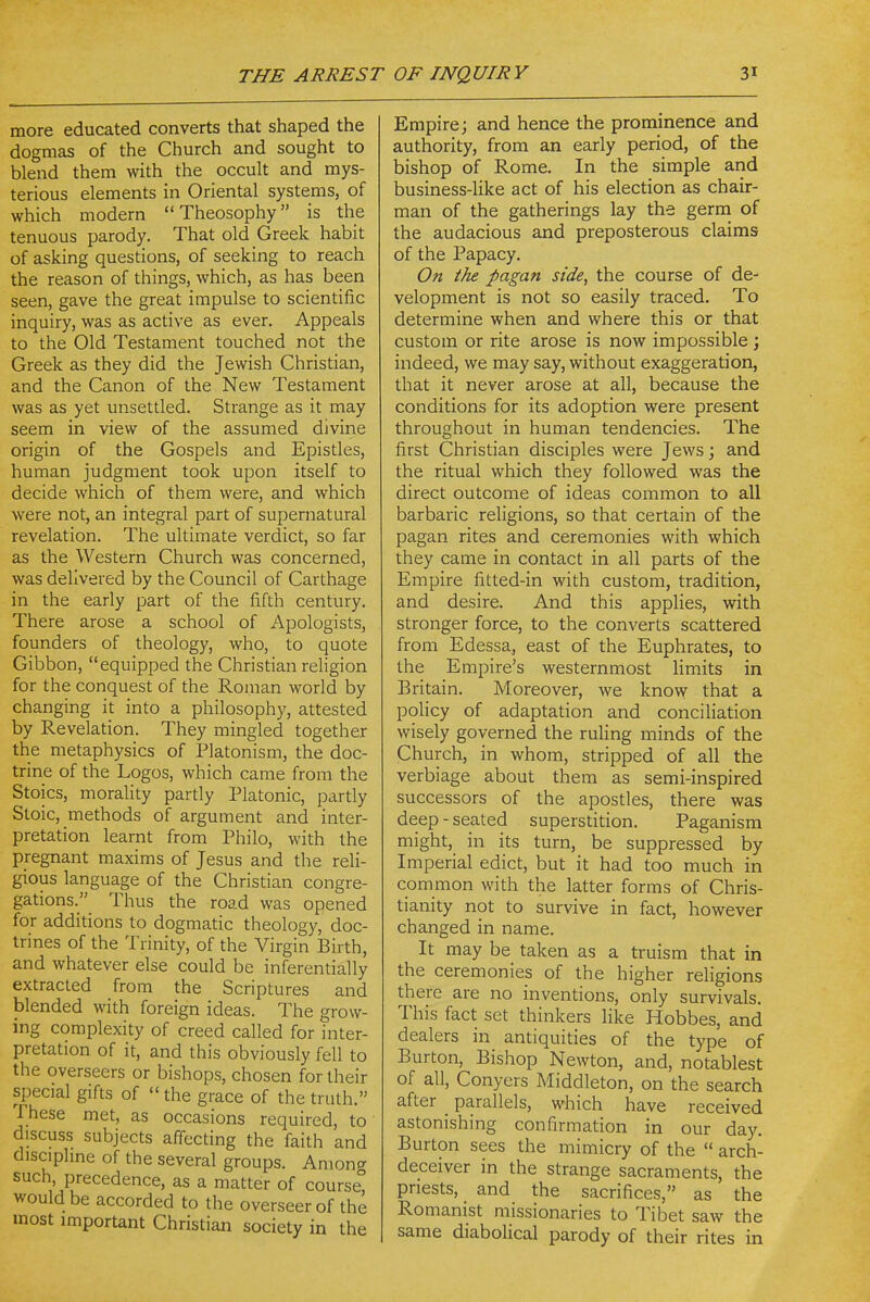 more educated converts that shaped the dogmas of the Church and sought to blend them with the occult and mys- terious elements in Oriental systems, of which modern Theosophy is the tenuous parody. That old Greek habit of asking questions, of seeking to reach the reason of things, which, as has been seen, gave the great impulse to scientific inquiry, was as active as ever. Appeals to the Old Testament touched not the Greek as they did the Jewish Christian, and the Canon of the New Testament was as yet unsettled. Strange as it may seem in view of the assumed divine origin of the Gospels and Epistles, human judgment took upon itself to decide which of them were, and which were not, an integral part of supernatural revelation. The ultimate verdict, so far as the Western Church was concerned, was delivered by the Council of Carthage in the early part of the fifth century. There arose a school of Apologists, founders of theology, who, to quote Gibbon, equipped the Christian religion for the conquest of the Roman world by changing it into a philosophy, attested by Revelation. They mingled together the metaphysics of Platonism, the doc- trine of the Logos, which came from the Stoics, morality partly Platonic, partly Stoic, methods of argument and inter- pretation learnt from Philo, with the pregnant maxims of Jesus and the reli- gious language of the Christian congre- gations. Thus the road was opened for additions to dogmatic theology, doc- trines of the Trinity, of the Virgin Birth, and whatever else could be inferentially extracted from the Scriptures and blended with foreign ideas. The grow- ing complexity of creed called for inter- pretation of it, and this obviously fell to the overseers or bishops, chosen for their special gifts of the grace of the truth. These met, as occasions required, to discuss subjects affecting the faith and disciphne of the several groups. Anions such, precedence, as a matter of course would be accorded to the overseer of the most important Christian society in the Empire; and hence the prominence and authority, from an early period, of the bishop of Rome. In the simple and business-like act of his election as chair- man of the gatherings lay the germ of the audacious and preposterous claims of the Papacy. On the pagan side, the course of de- velopment is not so easily traced. To determine when and where this or that custom or rite arose is now impossible ; indeed, we may say, without exaggeration, that it never arose at all, because the conditions for its adoption were present throughout in human tendencies. The first Christian disciples were Jews; and the ritual which they followed was the direct outcome of ideas common to all barbaric religions, so that certain of the pagan rites and ceremonies with which they came in contact in all parts of the Empire fitted-in with custom, tradition, and desire. And this applies, with stronger force, to the converts scattered from Edessa, east of the Euphrates, to the Empire's westernmost limits in Britain. Moreover, we know that a policy of adaptation and conciliation wisely governed the ruling minds of the Church, in whom, stripped of all the verbiage about them as semi-inspired successors of the apostles, there was deep - seated superstition. Paganism might, in its turn, be suppressed by Imperial edict, but it had too much in common with the latter forms of Chris- tianity not to survive in fact, however changed in name. It may be taken as a truism that in the ceremonies of the higher religions there are no inventions, only survivals. This fact set thinkers like Hobbes, and dealers in antiquities of the type of Burton, Bishop Newton, and, notablest of all, Conyers Middleton, on the search after _ parallels, which have received astonishing confirmation in our day. Burton sees the mimicry of the  arch- deceiver in the strange sacraments, the priests, and the sacrifices, as the Romanist missionaries to Tibet saw the same diabolical parody of their rites in