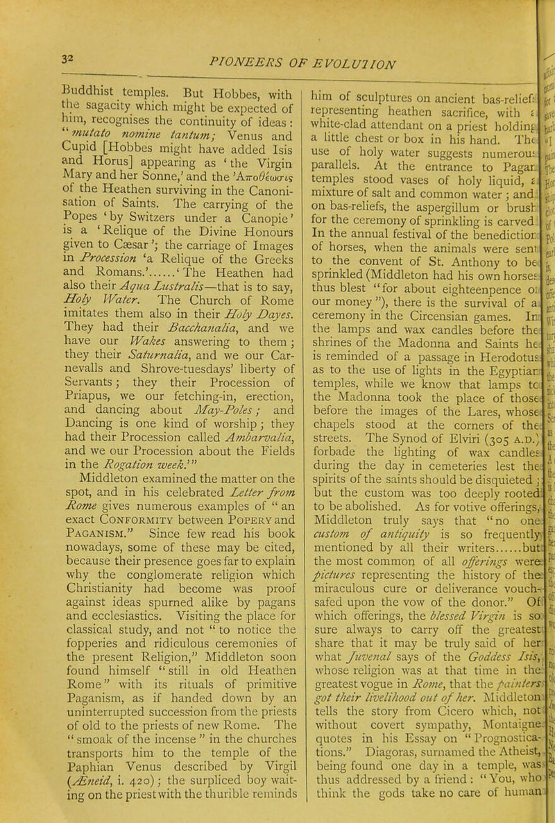 Buddhist temples. But Hobbes, with the sagacity which might be expected of him, recognises the continuity of ideas : '■'miitato nomine tantujn; Venus and Cupid [Hobbes might have added Isis and Horus] appearing as ' the Virgin Mary and her Sonne,' and the 'A7ro0£wo-ts of the Heathen surviving in the Canoni- sation of Saints. The carrying of the Popes 'by Switzers under a Canopie' is a 'Rehque of the Divine Honours given to Cassarthe carriage of Images in Procession 'a ReUque of the Greeks and Romans.' 'The Heathen had also their Aqua Lustralis—that is to say. Holy Water. The Church of Rome imitates them also in their Holy Dayes. They had their Bacchanalia, and we have our Wakes answering to them; they their Saturnalia, and we our Car- nevalls and Shrove-tuesdays' liberty of Servants; they their Procession of Priapus, we our fetching-in, erection, and dancing about May-Poles; and Dancing is one kind of worship; they had their Procession called Ambarvalia, and we our Procession about the Fields in the Rogation week.' Middleton examined the matter on the spot, and in his celebrated Letter fro?n Pome gives numerous examples of  an exact Conformity between Popery and Paganism. Since few read his book nowadays, some of these may be cited, because their presence goes far to explain why the conglomerate religion which Christianity had become was proof against ideas spurned alike by pagans and ecclesiastics. Visiting the place for classical study, and not  to notice the fopperies and ridiculous ceremonies of the present Religion, Middleton soon found himself  still in old Heathen Rome with its rituals of primitive Paganism, as if handed down by an uninterrupted succession from the priests of old to the priests of new Rome. The  smoak of the incense  in the churches transports him to the temple of the Paphian Venus described by Virgil {yEneid, i. 420); the surpliced boy wait- ing on the priestwith the thurible reminds him of sculptures on ancient bas-relief: representing heathen sacrifice, with £ white-clad attendant on a priest holding a httle chest or box in his hand. Tht use of holy water suggests numeroui parallels. At the entrance to Pagar. temples stood vases of holy liquid, £ mixture of salt and common water ; and, on bas-reliefs, the aspergillum or brush for the ceremony of sprinkling is carved In the annual festival of the benedictior of horses, when the animals were sent to the convent of St. Anthony to be sprinkled (Middleton had his own horses thus blest for about eighteenpence 01 our money ), there is the survival of a. ceremony in the Circensian games. In: the lamps and wax candles before the shrines of the Madonna and Saints he is reminded of a passage in Herodotus as to the use of Hghts in the Egyptiar temples, while we know that lamps to the Madonna took the place of those before the images of the Lares, whose chapels stood at the corners of the streets. The Synod of Elviri (305 a.d.) forbade the lighting of wax candles during the day in cemeteries lest the spirits of the saints should be disquieted ; but the custom was too deeply rooted: to be abolished. As for votive offerings,- Middleton truly says that no one custo7n of antiquity is so frequently. mentioned by all their writers but the most common of all offerings weree pictures representing the history of the.' miraculous cure or deliverance vouch- safed upon the vow of the donor. Of which offerings, the blessed Virgin is so. sure always to carry off the greatest, share that it may be truly said of her: what Juvenal says of the Goddess Isis,. whose religion was at that time in the' greatest vogue in Pome, that the />ainters got their livelihood out of her. ^liddleton tells the story from Cicero which, not without covert sympathy, Montaigne quotes in his Essay on  Prognostica- tions. Diagoras, surnanied the Atheist, being found one day in a temple, was- thus addressed by a friend :  You, who think the gods take no care of human salt The Hoi sbp