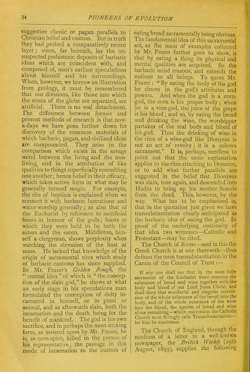 suggestive classic or pagan parallels to Christian belief and custom. But in truth they had probed a comparatively recent layer; since, far beneath, lay the un- suspected prehistoric deposits of barbaric ideas which are coincident with, and composed of, man's earliest speculations about himself and his surroundings. When, however, we borrow an illustration from geology, it must be remembered that our divisions, like those into which the strata of the globe are separated, are artificial. There is no real detachment. The difference between former and present methods of research is that now- a-days we have gone further down for discovery of the common materials of which barbaric, pagan, and civilised ideas are compounded. They arise in the comparison which exists in the savage mind between the living and the non- living, and in the attribution of like qualities to things superficially resembling one another; hence belief in their efficacy, which takes active form in what may be generally termed magic. For example, the rite of baptism is explained when we connect it with barbaric lustrations and water-worship generally; as also that of the Eucharist by reference to sacrificial feasts in honour of the gods; feasts at which they were held to be both the eaters and the eaten. Middleton, him- self a clergyman, shows perplexity when watching the elevation of the host at mass. He lacked that knowledge of the origin of sacramental rites which study of barbaric customs has since supplied. In Mr. Frazer's Golden Bough, the  central idea  of which is  the concep- tion of the slain god, he shows at what an early stage in his speculations man formulated the conception of deity in- carnated in himself, or in plant or animal, and as afterwards slain, both the incarnation and the death being for the benefit of mankind. The god is his own sacrifice, and in perhaps the most striking form, as insisted upon by Mr. Frazer, he is, as corn-spirit, killed in the person of his representative; the passage in this mode of incarnation to the custom of eating bread sacramentally being obvious. The fundamental idea of this sacramental act, as the mass of examples collected by Mr. Frazer further goes to show, is that by eating a thing its physical and mental qualities are acquired. So the barbaric mind reasons, and extends the notions to all beings. To quote Mr. Frazer: By eating the body of the god he shares in the god's attributes and powers. And when the god is a corn- god, the corn is his proper body ; when he is a vine-god, the juice of the grape is his blood; and so, by eating the bread and drinking the wine, the worshipper partakes of the real body and blood of his god. Thus the drinking of wine in the rites of a wine-god like Dionysus is not an act of revelry; it is a solemn sacrament. It is, perhaps, needless to point out that the same explanation applies to the rites attaching to Demeter, or to add what further parallels are suggested in the belief that Dionysus was slain, rose again, and descended into Hades to bring up his mother Semele from the dead. This, however, by the way. What has to be emphasised is, that in the quotation just given we have transubstantiation clearly anticipated as the barbaric idea of eating the god. In proof of the underlying continuity of that idea two witnesses—Catholic and Protestant—may be cited. The Church of Rome—and in this the Greek Church is at one therewith—thus defines the term transubstantiation in the Canon of the Council of Trent:— If any one shall say that in the most holy sacrament of the Eucharist there remains the substance of bread and wine together with the body and blood of our Lord Jesus Christ, and shall deny that wonderful and singular conver- sion of the whole substance of the bread into the body, and of the whole substance of the wine into the blood, the species of bread and wine alone remaining—which conversion the Catholic Church most fittingly calls Transubstantiation— let him be anathema. The Church of England, through the medium of a letter to a well-known newspaper, the British Weekly (29th August, 1895), supplies the following