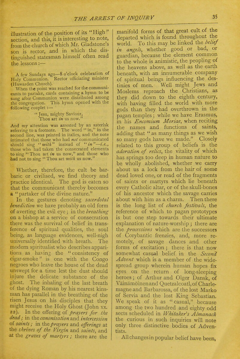 illustration of the position of its High  section, and this, it is interesting to note, from the church of which Mr. Gladstone's son is rector, and in which the dis- tinguished statesman himself often read the lessons:— A few Sundays ago—8 o'clock celebration of Huly Communion. Rector officiating minister (Hawarden Church). When the point was reached for the communi- cants to partake, cards containing a hymn to be sung after Communion were distributed among the congregation. This hymn opened with the following couplet :— '* Jesu, mighty Saviour, Thou art in us now. And my attention was arrested by an asterisk referring to a footnote. The word  in, in the second line, was printed in italics, and the note intimated that those who had not communicated should sing ■■with instead of m—i.e., those who had taken the consecrated elements to sing  Thou art in us now, and those who had not to sing  Thou art with us now. Whether, therefore, the cult be bar- baric or civilised, we find theory and practice identical. The god is eaten so that the communicant thereby becomes a partaker of the divine nature. In the gestures denoting sacerdotal benedictmi we have probably an old form of averting the evil eye ; in the breathing on a bishop at a service of consecration there was the survival of belief in trans- ference of spiritual qualities, the soul being, as language evidences, well-nigh universally identified with breath. The modern spiritualist who describes appari- tions as having the  consistency of cigar-smoke is one with the Congo negroes who leave the house of the dead unswept for a time lest the dust should injure the delicate substance of the ghost. The inhaling of the last breath of the dying Roman by his nearest kins- man has parallel in the breathing of the risen Jesus on his disciples that they might receive the Holy Ghost (John xx. 22). In the offering of prayers for the dead; in the canonisation and intercession of saints ; in the prayers and offerings at the shrines of the Virgin and saitits, and ■at the graves of martyrs ; there are the manifold forms of that great cult of the departed which is found throughout the world. To this may be linked the belief in angels, whether good or bad, or guardian, because the element common to the whole is animistic, the peopling of the heavens above, as well as the earth beneath, with an innumerable company of spiritual beings influencing the des- tinies of men. Well might Jews and Moslems reproach the Christians, as they did down to the eighth century, with having filled the world with more gods than they had overthrown in the pagan temples; while we have Erasmus, in his Encomium Moriae, when reciting the names and functions of saints, adding that  as many things as we wish so many gods have we made. Closely related to this group of beliefs is the adoration of relics, the vitality of which has springs too deep in human nature to be wholly abolished, whether we carry about us a lock from the hair of some dead loved one, or read of the fragments of saints or martyrs which lie beneath every Catholic altar, or of the skull-bones of his ancestor which the savage carries about with him as a charm. Then there is the long list of church festivals, the reference of which to pagan prototypes is but one step towards their ultimate explanation of nature-worship ; there are the processions which are the successors of Corybantic frenzies, and, more re- motely, of savage dances and other forms of excitation; there is that now somewhat casual belief in the Second Advent which is a member of the wide- spread group wherein human hopes fix eyes on the return of long-sleeping heroes; of Arthur and Olger Dansk, of Vainiimoinenand Quetzalcoatl, of Charle- magne and Barbarossa, of the lost Marko of Servia and the lost King Sebastian. We speak of it as casual, because among the two hundred and eighty odd sects scheduled in Whitaker's Almanack the curious in such inquiries will note only three distinctive bodies of Adven- tists. All changes in popular belief have been,