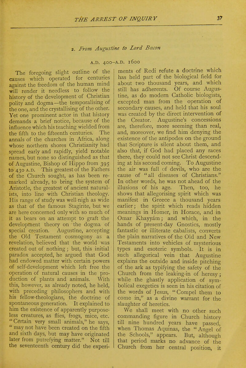 2. From Augustine to Lord Bacon A.D. 400 The foregoing slight outline of the causes which operated for centuries against the freedom of the human mind will render it needless to follow the history of the development of Christian polity and dogma—the temporalising of the one, and the crystallising of the other. Yet one prominent actor in that history demands a brief notice, because of the influence which his teaching wielded from the fifth to the fifteenth centuries. The annals of the churches in Africa, along whose northern shores Christianity had spread early and rapidly, yield notable names, but none so distinguished as that of Augustine, Bishop of Hippo from 395 to 430 A.D. This greatest of the Fathers of the Church sought, as has been re- marked already, to bring the system of Aristotle, the greatest of ancient natural- ists, into line with Christian theology. His range of study was well-nigh as wide as that of the famous Stagirite, but we are here concerned only with so much of it as bears on an attempt to graft the development theory on the dogma of special creation. Augustine, accepting the Old Testament cosmogony as a revelation, believed that the world was created out of nothing; but, this initial paradox accepted, he argued that God had endowed matter with certain powers of self-development which left free the operation of natural causes in the pro- duction of plants and animals. With this, however, as already noted, he held, with preceding philosophers and with his fellow-theologians, the doctrine of spontaneous generation. It explained to him the existence of apparently purpose- less creatures, as flies, frogs, mice, etc.  Certain very small animals, he says, *' may not have been created on the fifth and sixth days, but may have originated later from putrefying matter. Not till the seventeenth century did the experi- •A.D. 1600 ments of Redi refute a doctrine which has held part of the biological field for about two thousand years, and which still has adherents. Of course Augus- tine, as do modern Catholic biologists, excepted man from the operation of secondary causes, and held that his soul was created by the direct intervention of the Creator. Augustine's concessions are, therefore, more seeming than real, and, moreover, we find him denying the existence of the antipodes on the ground that Scripture is silent about them, and also that, if God had placed any races there, they could not see Christ descend- ing at his second coming. To Augustine the air was full of devils, who are the cause of all diseases of Christians. In other words, he was not ahead of the illusions of his age. Then, too, he shows that allegorising spirit which was manifest in Greece a thousand years earlier; the spirit which reads hidden meanings in Homer, in Horace, and in Omar Khayyam; and which, in the hands of present-day Gnostics, mostly fantastic or illiterate cabalists, converts the plain narratives of the Old and New Testaments into vehicles of mysterious types and esoteric symbols. It is in such allegorical vein that Augustine explains the outside and inside pitchiiig of the ark as typifying the safety of the Church from the leaking-in of heresy; while the ghastly application of sym- bolical exegetics is seen in his citation of the words of Jesus,  Compel them to come in, as a divine warrant for the slaughter of heretics. We shall meet with no other such commanding figure in Church history till nine hundred years have passed, when Thomas Aquinas, the Angel of the Schools, appears. But, although that period marks no advance of the Church from her central position, it