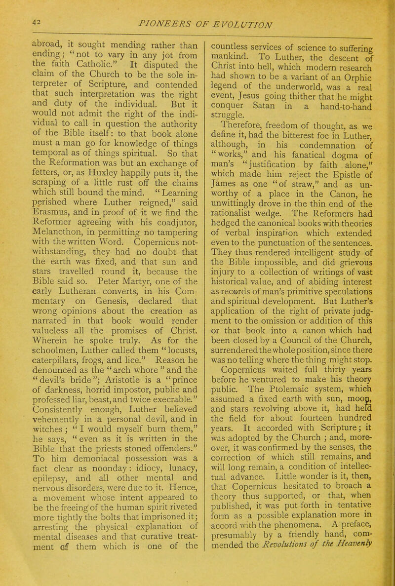 abroad, it sought mending rather than ending; not to vary in any jot from the faith Catholic. It disputed the claim of the Church to be the sole in- terpreter of Scripture, and contended that such interpretation was the right and duty of the individual. But it would not admit the right of the indi- vidual to call in question the authority of the Bible itself: to that book alone must a man go for knowledge of things temporal as of things spiritual. So that the Reformation was but an exchange of fetters, or, as Huxley happily puts it, the scraping of a little rust off the chains which still bound the mind.  Learning perished where Luther reigned, said Erasmus, and in proof of it we find the Reformer agreeing with his coadjutor, Melancthon, in permitting no tampering with the written Word. Copernicus not- withstanding, they had no doubt that the earth was fixed, and that sun and stars travelled round it, because the Bible said so. Peter Martyr, one of the early Lutheran converts, in his Com- mentary on Genesis, declared that wrong opinions about the creation as narrated in that book would render valueless all the promises of Christ. Wherein he spoke truly. As for the schoolmen, Luther called them  locusts, caterpillars, frogs, and lice. Reason he denounced as the  arch whore  and the devil's bride; Aristotle is a prince of darkness, horrid impostor, public and professed liar, beast,and twice execrable. Consistently enough, Luther believed vehemently in a personal devil, and in witches ;  I would myself bum them, he says,  even as it is written in the Bible that the priests stoned offenders. To him demoniacal possession was a fact clear as noonday: idiocy, lunacy, epilepsy, and all other mental and nervous disorders, were due to it. Hence, a movement whose intent appeared to be the freeing of the human spirit riveted more tightly the bolts that imprisoned it; arresting the physical explanation of mental diseases and that curative treat- ment q£ them which is one of the countless services of science to suffering mankind. To Luther, the descent of Christ into hell, which modern research had shown to be a variant of an Orphic legend of the underworld, was a real event, Jesus going thither that he might conquer Satan in a hand-to-hand struggle. Therefore, freedom of thought, as we define it, had the bitterest foe in Luther, although, in his condemnation of works, and his fanatical dogma of man's jusrification by faith alone, which made him reject the Episde of James as one of straw, and as un- worthy of a place in the Canon, he unwittingly drove in the thin end of the rationalist wedge. The Reformers had hedged the canonical books with theories of verbal inspiration which extended even to the punctuation of the sentences. They thus rendered intelligent study of the Bible impossible, and did grievous injury to a collection of writings of vast historical value, and of abiding interest as recerds of man's primitive speculations and spiritual development. But Luther's application of the right of private judg- ment to the omission or addition of this or that book into a canon which had been closed by a Council of the Church, surrendered the whole position, since there was no telling where the thing might stop. Copernicus waited full thirty years before he ventured to make his theory public. The Ptolemaic system, which assumed a fixed earth with sun, moop^ and stars revolving above it, had held the field for about fourteen hundred years. It accorded with Scripture; it was adopted by the Church ; and, more- over, it was confirmed by the senses, the correction of which still remains, and will long remain, a condition of intellec- tual advance. Little wonder is it, then, that Copernicus hesitated to broach a theory thus supported, or that, when published, it was put forth in tentative form as a possible explanation more in accord with the phenomena. A preface, presumably by a friendly hand, com- mended the Revolutions of the Heavenly