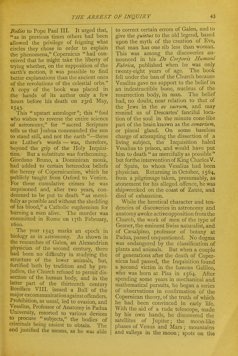 Bodies to Pope Paul III. It urged that, as in previous times others had been allowed the privilege of feigning what circles they chose in order to explain the phenomena, Copernicus  had con- ceived that he might take the liberty of trying whether, on the supposition of the earth's motion, it was possible to find better explanations than the ancient ones of the revolutions of the celestial orbs. A copy of the book was placed in the hands of its author only a few hours before his death on 23rd May, 1543. This upstart astrologer; this fool who wishes to reverse the entire science of astronomy, for sacred Scripture tells us that Joshua commanded the sun to stand still, and not the earth —these are Luther's words — was, therefore, beyond the grip of the Holy Inquisi- tion. But a substitute was forthcoming. Giordano Bruno, a Dominican monk, had added to certain heterodox beliefs the heresy of Copernicanism, which he publicly taught from Oxford to Venice. For these cumulative crimes he was imprisoned and, after two years, con- demned to be put to death as merci- fully as possible and without the shedding of his blood, a Catholic euphemism for burning a man alive. The murder was committed in Rome on 17th February, 1600. The year 1543 marks an epoch in biology as in astronomy. As shown in the researches of Galen, an Alexandrian physician of the second century, there had been no difficulty in studying the structure of the lower animals, but, fortified both by tradition and by pre- judice, the Church refused to permit dis- section of the human body, and in the latter part of the thirteenth century Boniface VIII. issued a Bull of the major excomraunicationagainstoffenders. Prohibition, as usual, led to evasion, and Vesalius, Professor of Anatomy in Padua University, resorted to various devices to procure subjects, the bodies of crimmals being easiest to obtain. The end justified the means, as he was able to correct certain errors of Galen, and to give the quietus to the old legend, based upon the myth of the creation of Eve, that man has one rib less than woman. This was among the discoveries an- nounced in his De Corporis Humani Fabrica, published when he was only twenty-eight years of age. The book fell under the ban of the Church because Vesalius gave no support to the belief in an indestructible bone, nucleus of the resurrection body, in man. The belief had, no doubt, near relation to that of the Jews in the as sacrmn, and may remind us of Descartes' fanciful loca- tion of the soul in the minute cone-like part of the brain known as the conarium, or pineal gland. On some baseless charge of attempting the dissection of a living subject, the Inquisition haled Vesalius to prison, and would have put him to death  as mercifully as possible  but for the intervention of King Charles V. of Spain, to whom Vesalius had been physician. Returning in October, 1564, from a pilgrimage taken, presumably, as atonement for his alleged offence, he was shipwrecked on the coast of Zante, and died of exhaustion. While the heretical character and ten- dencies of discoveries in astronomy and anatomy awoke active opposition from the Church, the work of men of the type of Gesner, the eminent Swiss naturalist, and of CfEsalpino, professor of botany at Padua, passed unquestioned. No dogma was endangered by the classification of plants and animals. But when a couple of generations after the death of Coper- nicus had passed, the Inquisition found a |second victim in the famous Galileo, who was born at Pisa in 1564. After spending some years in mechanical and mathematical pursuits, he began a series of observations in confirmation of the Copernican theory, of the truth of which he had been convinced in early life. With the aid of a rude telescope, made by his own hands, he discovered the sateUites of Jupiter; the moon-like phases of Venus and Mars ; mountains and valleys in the moon; spots on the