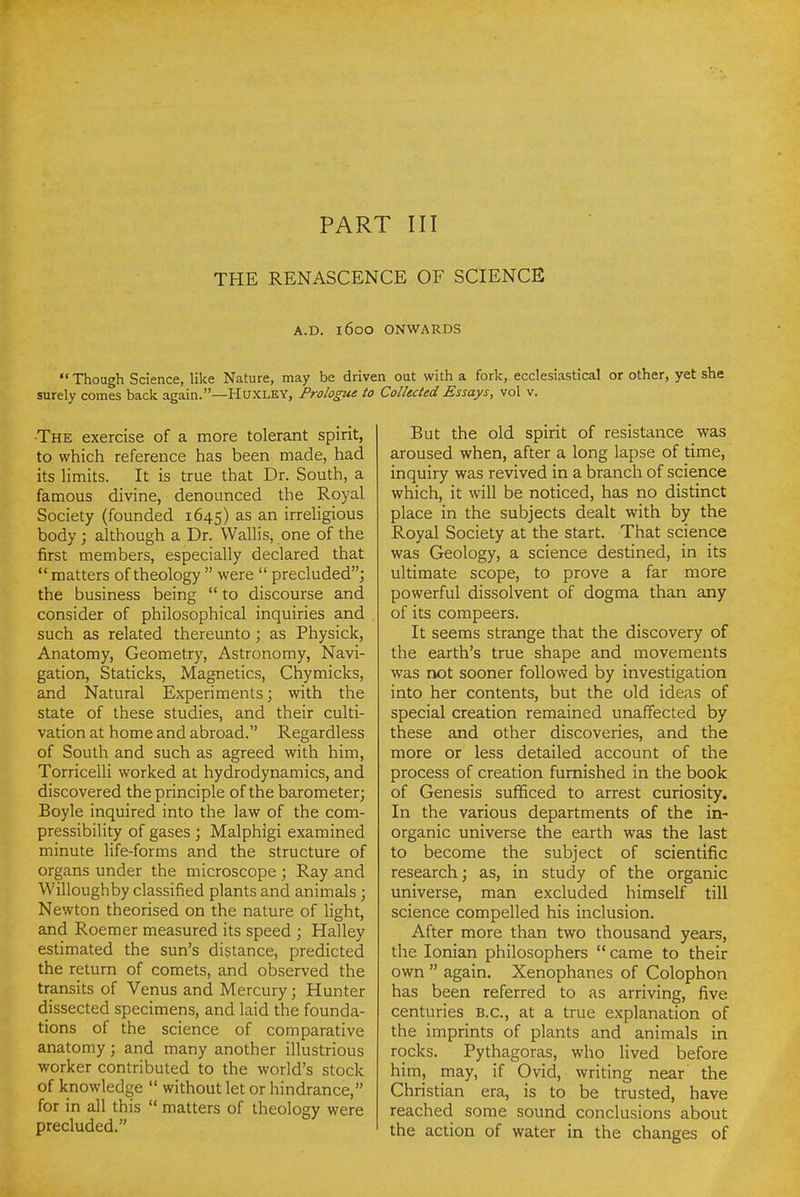 PART III THE RENASCENCE OF SCIENCE A.D. 1600 ONWARDS  Though Science, like Nature, may be driven out with a fork, ecclesiastical or other, yet she surely comes back again.—Huxley, Prologue to Collected Essays, vol v. •The exercise of a more tolerant spirit, to which reference has been made, had its limits. It is true that Dr. South, a famous divine, denounced the Royal Society (founded 1645) as an irreHgious body ; although a Dr. Wallis, one of the first members, especially declared that  matters of theology  were  precluded''^ the business being  to discourse and consider of philosophical inquiries and such as related thereunto; as Physick, Anatomy, Geometry, Astronomy, Navi- gation, Staticks, Magnetics, Chymicks, and Natural Experiments; with the state of these studies, and their culti- vation at home and abroad. Regardless of South and such as agreed with him, Torricelli worked at hydrodynamics, and discovered the principle of the barometer; Boyle inquired into the law of the com- pressibility of gases ; Malphigi examined minute life-forms and the structure of organs under the microscope ; Ray and Willoughby classified plants and animals; Newton theorised on the nature of light, and Roemer measured its speed ; Halley estimated the sun's distance, predicted the return of comets, and observed the transits of Venus and Mercury; Hunter dissected specimens, and laid the founda- tions of the science of comparative anatomy; and many another illustrious worker contributed to the world's stock of knowledge  without let or hindrance, for in all this  matters of theology were precluded. But the old spirit of resistance was aroused when, after a long lapse of time, inquiry was revived in a branch of science which, it will be noticed, has no distinct place in the subjects dealt with by the Royal Society at the start. That science was Geology, a science destined, in its ultimate scope, to prove a far more powerful dissolvent of dogma than any of its compeers. It seems strange that the discovery of the earth's true shape and movements was rvDt sooner followed by investigation into her contents, but the old ideas of special creation remained unaffected by these and other discoveries, and the more or less detailed account of the process of creation furnished in the book of Genesis sufificed to arrest curiosity. In the various departments of the in- organic universe the earth was the last to become the subject of scientific research; as, in study of the organic universe, man excluded himself till science compelled his inclusion. After more than two thousand years, the Ionian philosophers  came to their own  again. Xenophanes of Colophon has been referred to as arriving, five centuries B.C., at a true explanation of the imprints of plants and animals in rocks. Pythagoras, who lived before him, may, if Ovid, writing near the Christian era, is to be trusted, have reached some sound conclusions about the action of water in the changes of
