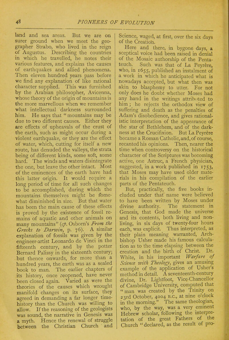 land and sea areas. But we are on surer ground when we meet the geo- grapher Strabo, who lived in the reign of Augustus. Describing the countries in which he travelled, he notes their various features, and explains the causes of earthquakes and allied phenomena. Then eleven hundred years pass before we find any explanation of like rational character supplied. This was furnished by the Arabian philosopher, Avicenna, whose theory of the origin of mountains is the more marvellous when we remember what intellectual darkness surrounded him. He says that  mountains may be due to two different causes. Either they are effects of upheavals of the crust of the earth, such as might occur during a violent earthquake, or they are the effect of water, which, cutting for itself a new route, has denuded the valleys, the strata being of different kinds, some soft, some hard. The winds and waters disintegrate the one, but leave the other intact. Most of the eminences of the earth have had this latter origin. It would require a long period of time for all such changes to be accomplished, during which the mountains themselves might be Some- what diminished in size. But that water has been the main cause of these effects is proved by the existence of fossil re- mains of aquatic and other animals on many mountains {cp. Osborn's From the Greeks to Darwin, p. 76). A similar explanation of fossils was given by the engineer-artist Leonardo de Vinci in the fifteenth century, and by the potter Bernard Palissy in the sixteenth century; but thence onwards, for more than a hundred years, the earth was as a sealed book to man. The earlier chapters of its history, once reopened, have never been closed again. Varied as were the theories of the causes which wrought manifold changes on its surface, they agreed in demanding a far longer time- history than the Church was willing _ to allow. If the reasoning of the geologists was sound, the narrative in Genesis was a myth. Hence the renewal of struggle between the Christian Church and Science, waged, at first, over the six days of the Creation. Here and there, in bygone days, a sceptical voice had been raised in denial of the Mosaic authorship of the Penta- teuch. Such was that of La Peyr^re, who, in 1655, published an instalment of a work in which he anticipated what is nowadays accepted, but what then was akin to blasphemy to utter. For not only does he doubt whether Moses had any hand in the writings attribi(ted to him; he rejects the orthodox view of suffering and death as the penalties of Adam's disobedience, and gives rational- istic interpretation of the appearance of the star of Bethlehem, and of the dark- ness at the Crucifixion. But La Peyrere became a Roman Catholic, and, of course, recanted his opinions. Then, nearer the time when controversy on the historical character of the Scriptures was becoming active, one Astruc, a French physician, suggested, in a work published in 1753, that Moses may have used older mate- rials in his compilation of the earlier parts of the Pentateuch. But, practically, the five books in- cluded under that' name were believed to have been written by Moses under divine authority. The statement in Genesis, that God made the universe and its contents, both living and non- living, in six days of twenty-four hours each, was explicit. Thus interpreted, as their plain meaning warranted. Arch- bishop Usher made his famous calcula- tion as to the time elapsing between the creation and the birth of Christ. Dr. White, in his important Warfare of Science with Tlieology, gives an amusing example of the application of Usher's method in detail. A seventeenth-century divine. Dr. Lightfoot, Vice-Chancellor of Cambridge University, computed that  man was created by the Trinity on 23rd October, 4004 B.C., at nine o'clock in the morning. The same theologian, who, by the way, was a very eminent Hebrew scholar, following the interpre- tation of the great Fathers of the Church declared, as the result of pro-