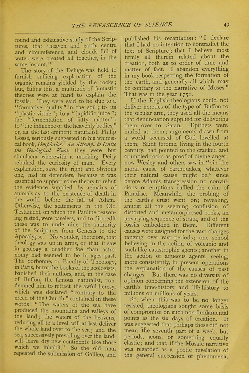 found and exhaustive study of the Scrip- tures, that 'heaven and earth, centre and circumference, and clouds full of water, were created all together, in the same instant.' The story of the Deluge was held to furnish sufficing explanation of the organic remains yielded by the rocks; but, failing this, a multitude of fantastic theories were at hand to explain the fossils. They were said to be due to a formative quality in the soil; to its  plastic virtue to a  lapidific juice the fermentation of fatty matter; to the influence of the heavenly bodies, or, as the last eminent naturalist, Philip Gosse, seriously suggested in his whimsi- cal book, Omphalos: An Attempt to Untie the Geological Knot, they were but simulacra wherewith a mocking Deity rebuked the curiosity of man. Every explanation, save the right and obvious one, had its defenders, because it was essential to support some theory to rebut the evidence supplied by remains of animals as to the existence of death in the world before the fall of Adam. Otherwise, the statements in the Old Testament, on which the Pauline reason- ing rested, were baseless, and to discredit these was to undermine the authority of the Scriptures from Genesis to the Apocalypse. No wonder, therefore, that theology was up in arms, or that it saw in geology a deadlier foe than astro- nomy had seemed to be in ages past. The Sorbonne, or Faculty of Theology, in Paris, burnt the books of the geologists, banished their authors, and, in the case of Buffon, the famous naturalist, con- dernned him to retract the awful heresy, which was declared contrary to the creed of the Church, contained in these words: The waters of the sea have produced the mountains and valleys of the land; the waters of the heavens, reducing all to a level, will at last deliver the whole land over to the sea; and the sea, successively prevailing over the land, will leave dry new continents like those which we inhabit. So the old man repeated the submission of Galileo, and published his recantation:  I declare that I had no intention to contradict the text of Scripture; that I believe most firmly all therein related about the creation, both as to order of time and matter of fact. I abandon everything in my book respecting the formation of the earth, and generally all which may be contrary to the narrative of Moses. That was in the year 1751. If the English theologians could not deliver heretics of the type of Buffon to the secular arm, they used all the means that denunciation supphed for delivering them over to Satan. Epithets were hurled at them; arguments drawn from a world accursed of God levelled at them. Saint Jerome, living in the fourth century, had pointed to the cracked and crumpled rocks as proof of divine anger; now Wesley and others saw in  sin the moral cause of earthquakes, whatever their natural cause might be, since before Adam's transgression no convul- sions or eruptions ruffled the calm of Paradise. Meanwhile, the probing of the earth's crust went on; reveaHng, amidst all the seeming confusion of distorted and metamorphosed rocks, an unvarying sequence of strata, and of the fossils embedded in them. Different causes were assigned for the vast changes ranging over vast periods; one school beheving in the action of volcanic and such-like catastrophic agents; another in the action of aqueous agents, seeing, more consistently, in present operations the explanation of the causes of past changes. But there was no diversity of opinion concerning the extension of the earth's time-history and life-history to millions on millions of years. So, when this was to be no longer resisted, theologians sought some basis of compromise on such non-fundamental points as the six days of creation. It was suggested that perhaps these did not mean the seventh part of a week, but periods, Kons, or something equally elastic; and that, if the Mosaic narrative was regarded as a poetic revelation of the general succession of phenomena,