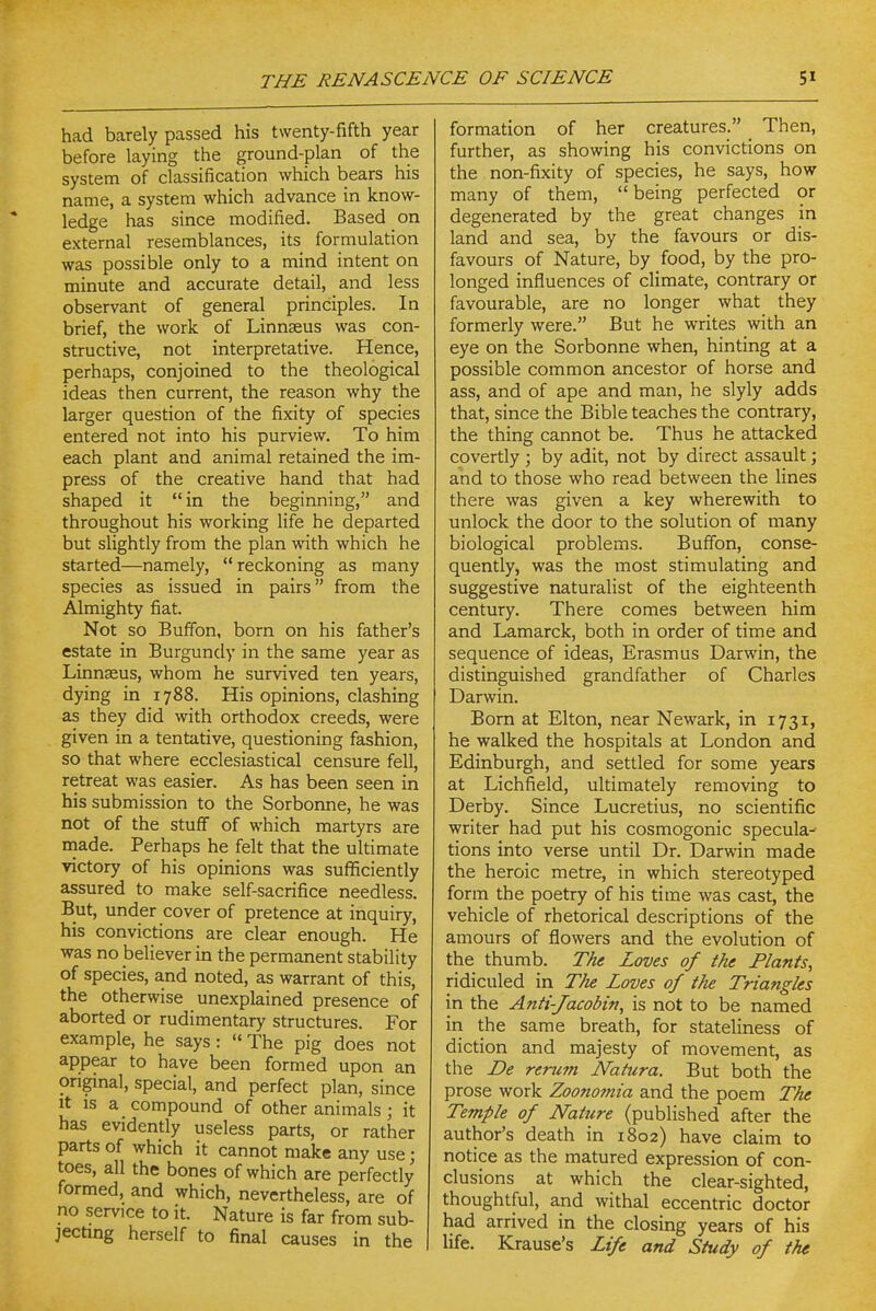 had barely passed his twenty-fifth year before laying the ground-plan of the system of classification which bears his name, a system which advance in know- ledge has since modified. Based on external resemblances, its formulation was possible only to a mind intent on minute and accurate detail, and less observant of general principles. In brief, the work of Linnaeus was con- structive, not interpretative. Hence, perhaps, conjoined to the theological ideas then current, the reason why the larger question of the fixity of species entered not into his purview. To him each plant and animal retained the im- press of the creative hand that had shaped it in the beginning, and throughout his working life he departed but slightly from the plan with which he started—namely,  reckoning as many species as issued in pairs from the Almighty fiat. Not so Buffon, born on his father's estate in Burgundy in the same year as Linnasus, whom he survived ten years, dying in 1788. His opinions, clashing as they did with orthodox creeds, were given in a tentative, questioning fashion, so that where ecclesiastical censure fell, retreat was easier. As has been seen in his submission to the Sorbonne, he was not of the stuff of which martyrs are made. Perhaps he felt that the ultimate victory of his opinions was suflSciently assured to make self-sacrifice needless. But, under cover of pretence at inquiry, his convictions are clear enough. He was no believer in the permanent stability of species, and noted, as warrant of this, the otherwise unexplained presence of aborted or rudimentary structures. For example, he says:  The pig does not appear to have been formed upon an original, special, and perfect plan, since It IS a compound of other animals; it has evidently useless parts, or rather parts of which it cannot make any use; toes, all the bones of which are perfectly formed, and which, nevertheless, are of no service to it. Nature is far from sub- jecting herself to final causes in the formation of her creatures. Then, further, as showing his convictions on the non-fixity of species, he says, how many of them,  being perfected or degenerated by the great changes in land and sea, by the favours or dis- favours of Nature, by food, by the pro- longed influences of climate, contrary or favourable, are no longer what they formerly were. But he writes with an eye on the Sorbonne when, hinting at a possible common ancestor of horse and ass, and of ape and man, he slyly adds that, since the Bible teaches the contrary, the thing cannot be. Thus he attacked covertly ; by adit, not by direct assault; and to those who read between the lines there was given a key wherewith to unlock the door to the solution of many biological problems. Buffon, conse- quently, was the most stimulating and suggestive naturalist of the eighteenth century. There comes between him and Lamarck, both in order of time and sequence of ideas, Erasmus Darwin, the distinguished grandfather of Charles Darwin. Bom at Elton, near Newark, in 1731, he walked the hospitals at London and Edinburgh, and settled for some years at Lichfield, ultimately removing to Derby. Since Lucretius, no scientific writer had put his cosmogonic specula^ tions into verse until Dr. Darwin made the heroic metre, in which stereotyped form the poetry of his time was cast, the vehicle of rhetorical descriptions of the amours of flowers and the evolution of the thumb. The Loves of the Plants, ridiculed in The Loves of the Triangles in the Anti-Jacobin, is not to be named in the same breath, for stateliness of diction and majesty of movement, as the De rerum Natura. But both the prose work Zoononiia and the poem The Temple of Nature (published after the author's death in 1802) have claim to notice as the matured expression of con- clusions at which the clear-sighted, thoughtful, and withal eccentric doctor had arrived in the closing years of his life. Krause's Life and Study of the