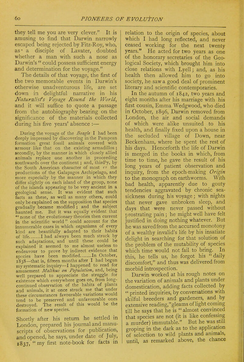 they tell me you are very clever. It is amusing to find that Darwin narrowly escaped being rejected by Fitz-Roy, who, as • a disciple of Lavater, doubted whether a man with such a nose' as Darwin's  could possess sufficient energy and determination for the voyage. The details of that voyage, the first of the two memorable events in Darwin's otherwise unadventurous Hfe, are set down in delightful narrative in his Naturalisfs Voyage Round the World, and it will suffice to quote a passage from the autobiography bearing on the significance of the materials collected during his five years' absence :— During the voyage of the Beagle I had been deeply impressed by discovering in the Pampean formation great fossil animals covered with armour like that on the existing armadillos ; secondly, by the manner in which closely allied animals replace one another in proceeding southwards over the continent; and, thirdly, by the South American character of most the productions of the Galapagos Archipelago, and more especially by the manner in which they differ slightly on each island of the group, none of the islands appearing to be very ancient in a geological sense. It was evident that such facts as these, as well as many others, could only be explained on the supposition that species gradually became modified ; and the subject haunted me. But it was equally evident that  none of the evolutionary theories then current in the scientific world could account for the innumerable cases in which organisms of every kind are beautifully adapted to their habits of life I had always been much struck by such adaptations, and until these could be explained it seemed to me almost useless to endeavour to prove by indirect evidence that species have been modified In October, 1838—that is, fifteen months after I had begun my systematic inquiry—I happened to read for amusement Malthus on Population, and, being well prepared to appreciate the struggle for existence which everywhere goes on, from long- continued observation of the habits of plants and animals, it at once struck me that under these circumstances favourable variations would tend to be preserved and unfavourable ones destroyed. The result of this would be the formation of new species. Shortly after his return he settled in London, prepared his journal and manu- scripts of observations for publication, and opened, he says, under date of July, 1837, my first note-book for facts in relation to the origin of species, about which I had long reflected, and never ceased working for the next twenty years. He acted for two years as one of the honorary secretaries of the Geo- logical Society, which brought him into close relations with Lyell; and, as his health then allowed him to go into society, he saw a good deal of prominent literary and scientific contemporaries. In the autumn of 1842, two years and eight months after his marriage with his first cousin, Emma Wedgwood, who died in October, 1896, Darwin removed from London, the air and social demands of which were alike unsuited to his health, and finally fixed upon a house in the secluded village of Down, near Beckenham, where he spent the rest of his days. Henceforth the life of Darwin is merged in the books in which, from time to time, he gave the result of his long years of patient observation and inquiry, from the epoch-making Origin to the monograph on earthworms. With bad health, apparently due to gouty tendencies aggravated by chronic sea- sickness during his voyage ; with nights that never gave unbroken sleep, and days that were never passed without prostrating pain; he might well have felt justified in doing nothing whatever. But he was saved from the accursed monotony of a wealthy invalid's hfe by his insatiate delight in searching for that solution of the problem of the mutability of species which time would not fail to bring. In this, he tells us, he forgot his daily discomfort, and thus was delivered from morbid introspection. Darwin worked at his rough notes on the variation of animals and plants under domestication, adding facts collected by  printed inquiries, by conversations with skilful breeders and gardeners, and by extensive reading,gleams of light coming till he says that he is  almost convinced that species are not (it is like confessing a murder) immutable. But he was still groping in the dark as to the application of selection to wild plants and animals, until, as remarked above, the chance