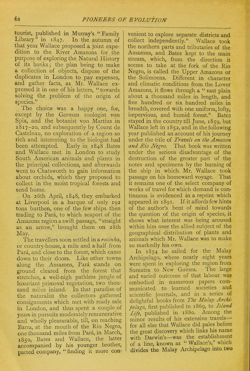 tourist, published in Murray's Family Library in 1847, In the autumn of that year Wallace proposed a joint expe- dition to the River Amazons for the purpose of exploring the Natural History of its banks; the plan being to make a collection of objects, dispose of the duplicates in London to pay expenses, and gather facts, as Mr. Wallace ex- pressed it in one of his letters,  towards solving the problem of the origin of species. The choice was a happy one, for, except by the German zoologist von Spix, and the botanist von Martins in 1817-20, and subsequently by Count de Castelnau, no exploration of a region so rich and interesting to the biologist had been attempted. Early in 1848 Bates and Wallace met in London to study South American animals and plants in the principal collections, and afterwards went to Chatsworth to gain information about orchids, which they proposed to collect in the moist tropical forests and send home. On 26th April, 1848, they embarked at Liverpool in a barque of only 192 tons burthen, one of the few ships then trading to Para, to which seaport of the Amazons region a swift passage, straight as an arrow, brought them on 28th May. The travellers soon settled in a rocinha, or country-house, a mile and a-half from Para, and close to the forest, which came down to their doors. Like other towns along the Amazons, Para stands on ground cleared from the forest that stretches, a well-nigh pathless jungle of luxuriant primeval vegetation, two thou- sand miles inland. In that paradise of the naturalist the collectors gathered consignments which met with ready sale in London, and thus spent a coupk of years in pursuits moderately remunerative and wholly pleasurable, till, on reaching Barra, at the mouth of the Rio Negro, one thousand miles from Para, in March, 1850, Bates and Wallace, the latter accompanied by his younger brother, parted company,  finding it more con- venient to explore separate districts and collect independently. Wallace took the northern parts and tributaries of the Amazons, and Bates kept to the main stream, which, from the direction it seems to take at the fork of the Rio Negro, is called the Upper Amazons or the Solimoens. Different in character and climatic condirions from the Lower Amazons, it flows through a  vast plain about a thousand miles in length, and five hundred or six hundred miles in breadth, covered with one uniform, lofty, impervious, and humid forest. Bates stayed in the country till June, 1859, but Wallace left in 1852, and in the following year published an account of his journey under the title of Travels on t)ie Amazon and Rio Negro. That book was written under the serious disadvantage of the destruction of the greater part of the notes and specimens by the burning of the ship in which Mr. Wallace took passage on his homeward voyage. That it remains one of the select company of works of travel for which demand is con- tinuous is evidenced in a reprint which appeared in 1891. If it affords few hints of the author's bent of mind towards the question of the origin of species, it shows what interest was being aroused within him over the allied subject of the geographical distribution of plants and animals which Mr. Wallace was to make so markedly his own. In 1854 he sailed for the Malay Archipelago, where nearly eight years were spent in exploring the region from Sumatra to New Guinea. The large and varied outcome of that labour was embodied in numerous papers com- municated to learned societies and scientific journals, and in a series of delightful books from The Malay Archi- pelago, first published in 1869, to Island Life, published in 1880. Among the minor results of his extensive travels— for all else that Wallace did pales before the great discovery which links his name with Darwin's—was the establishment of a line, known as  Wallace's, which divides the Malay Archipelago into two