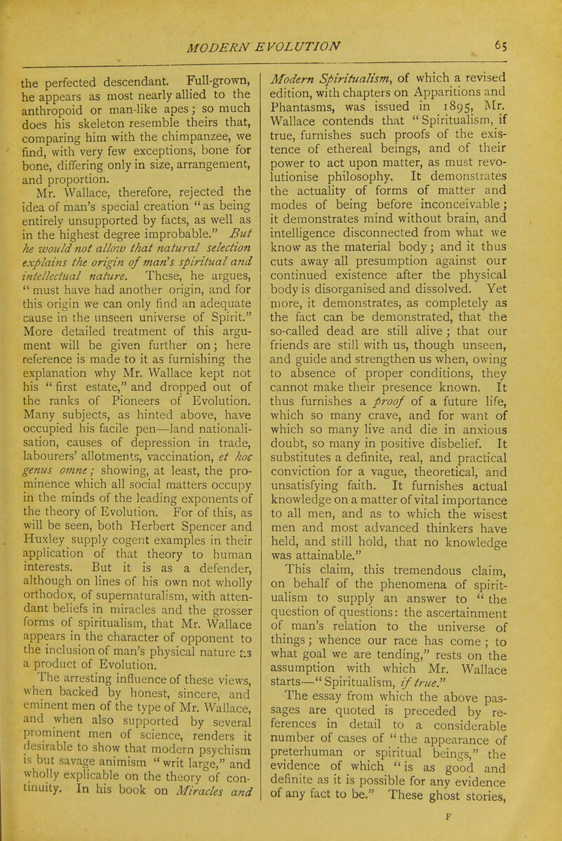 the perfected descendant. Full-grown, he appears as most nearly allied to the anthropoid or man-like apes; so much does his skeleton resemble theirs that, comparing him with the chimpanzee, we find, with very few exceptions, bone for bone, differing only in size, arrangement, and proportion. Mr. Wallace, therefore, rejected the idea of man's special creation  as being entirely unsupported by facts, as well as in the highest degree improbable. But he would not allow that natural selection explains the origin of man's spiritual and ifitellectual natwe. These, he argues,  must have had another origin, and for this origin we can only find an adequate cause in the unseen universe of Spirit. More detailed treatment of this argu- ment will be given further on; here reference is made to it as furnishing the explanation why Mr. Wallace kept not his  first estate, and dropped out of the ranks of Pioneers of Evolution. Many subjects, as hinted above, have occupied his facile pen—land nationali- sation, causes of depression in trade, labourers' allotments, vaccination, et hoc genus omne; showing, at least, the pro- minence which all social matters occupy in the minds of the leading exponents of the theory of Evolution. For of this, as will be seen, both Herbert Spencer and Huxley supply cogent examples in their application of that theory to human interests. But it is as a defender, although on lines of his own not wholly orthodox, of supernaturalism, with atten- dant beliefs in miracles and the grosser forms of spiritualism, that Mr. Wallace appears in the character of opponent to the inclusion of man's physical nature r,3 a product of Evolution. The arresting influence of these views, when backed by honest, sincere, and eminent men of the type of Mr. Wallace, and when also supported by several prominent men of science, renders it desirable to show that modern psychism is but savage animism writ large, and wholly explicable on the theory of con- tinuity. In his book on Miracles and Modern Spiritualism, of which a revised edition, with chapters on Apparitions and Phantasms, was issued in 1895, Wallace contends that  Spiritualism, if true, furnishes such proofs of the exis- tence of ethereal beings, and of their power to act upon matter, as must revo- lutionise philosophy. It demonstrates the actuality of forms of matter and modes of being before inconceivable; it demonstrates mind without brain, and intelligence disconnected from what we know as the material body; and it thus cuts away all presumption against our continued existence after the physical body is disorganised and dissolved. Yet niore, it demonstrates, as completely as the fact can be demonstrated, that the so-called dead are still alive; that our friends are still with us, though unseen, and guide and strengthen us when, owing to absence of proper conditions, they cannot make their presence known. It thus furnishes a proof of a future life, which so many crave, and for want of which so many live and die in anxious doubt, so many in positive disbelief. It substitutes a definite, real, and practical conviction for a vague, theoretical, and unsatisfying faith. It furnishes actual knowledge on a matter of vital importance to all men, and as to which the wisest men and most advanced thinkers have held, and still hold, that no knowledge was attainable. This claim, this tremendous claim, on behalf of the phenomena of spirit- ualism to supply an answer to  the question of questions: the ascertainment of man's relation to the universe of things; whence our race has come ; to what goal we are tending, rests on the assumption with which Mr. Wallace starts— Spiritualism, if true. The essay from which the above pas- sages are quoted is preceded by re- ferences in detail to a considerable number of cases of  the appearance of preterhuman or spiritual beings, the evidence of which is as good and definite as it is possible for any evidence of any fact to be. These ghost stories,