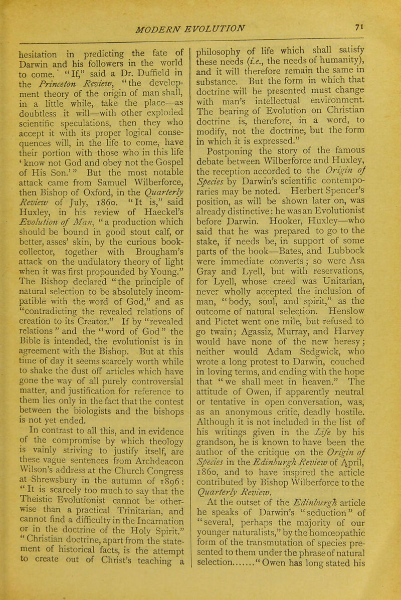 hesitation in predicting the fate of Darwin and his followers in the world to come. ■  If, said a Dr. Duffield in the Princeton Review, the develop- ment theory of the origin of man shall, in a little while, take the place—as doubtless it will—with other exploded scientific speculations, then they who accept it with its proper logical conse- quences will, in the life to come, have their portion with those who in this life ' know not God and obey not the Gospel of His Son.' But the most notable attack came from Samuel Wilberforce, then Bishop of Oxford, in the Quarterly Review of July, i860. It is, said Huxley, in his review of Haeckel's Evoiufioji of Man,  a production which should be bound in good stout calf, or better, asses' skin, by the curious book- collector, together with Brougham's attack on the undulatory theory of light when it was first propounded by Young. The Bishop declared the principle of natural selection to be absolutely incom- patible with the word of God, and as contradicting the revealed relations of creation to its Creator. If by revealed relations  and the word of God the Bible is intended, the evolutionist is in agreement with the Bishop. But at this time of day it seems scarcely worth while to shake the dust off articles which have gone the way of all purely controversial matter, and justification for reference to them lies only in the fact that the contest between the biologists and the bishops is not yet ended. In contrast to all this, and in evidence of the compromise by which theology is vainly striving to justify itself, are these vague sentences from Archdeacon Wilson's address at the Church Congress at Shrewsbury in the autumn of 1896:  It is scarcely too much to say that the Theistic Evolutionist cannot be other- wise than a practical Trinitarian, and cannot find a difficulty in the Incarnation or in the doctrine of the Holy Spirit.  Christian doctrine, apart from the state- ment of historical facts, is the attempt to create out of Christ's teaching a philosophy of life which shall satisfy these needs {i.e., the needs of humanity), and it will therefore remain the same in substance. But the form in which that doctrine will be presented must change with man's intellectual environment. The bearing of Evolution on Christian doctrine is, therefore, in a word, to modify, not the doctrine, but the form in which it is expressed. Postponing the story of the famous debate between Wilberforce and Huxley, the reception accorded to the Origin of Species by Darwin's scientific contempo- raries may be noted. Herbert Spencer's position, as will be shown later on, was already distinctive: he wasan Evolutionist before Darwin. Hooker, Huxley—who said that he was prepared to go to the stake, if needs be, in support of some parts of the book—Bates, and Lubbock were immediate converts; so were Asa Gray and Lyell, but with reservations, for Lyell, whose creed was Unitarian, never wholly accepted the inclusion of man, body, soul, and spirit, as the outcome of natural selection. Henslow and Pictet went one mile, but refused to go twain; Agassiz, Murray, and Harvey would have none of the new heresy; neither would Adam Sedgwick, who wrote a long protest to Darwin, couched in loving terms, and ending with the hope that  we shall meet in heaven. The attitude of Owen, if apparently neutral or tentative in open conversation, was, as an anonymous critic, deadly hostile. Although it is not included in the list of his writings given in the Life by his grandson, he is known to have been the author of the critique on the Origifi of Species in the Edinburgh Review of April, i860, and to have inspired the article contributed by Bishop Wilberforce to the Quarterly Review. At the outset of the Edinburgh article he speaks of Darwin's  seduction of several, perhaps the majority of our younger naturalists, by the homoeopathic form of the transmutation of species pre- sented to them under the phrase of natural selection Owen has long stated his