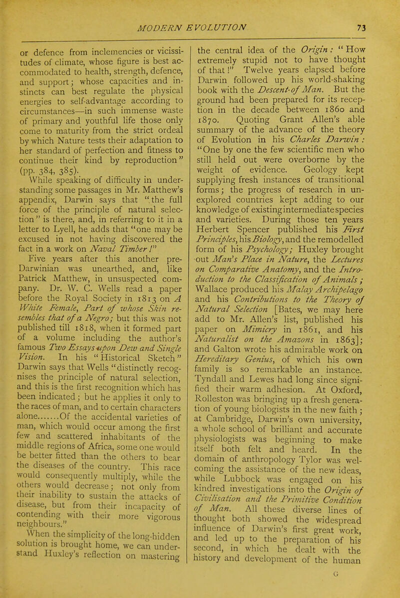 or defence from inclemencies or vicissi- tudes of climate, whose figure is best ac- commodated to health, strength, defence, and support; whose capacities and in- stincts can best regulate the physical energies to self-advantage according to circumstances—in such immense waste of primary and youthful life those only come to maturity from the strict ordeal by which Nature tests their adaptation to her standard of perfection and fitness to continue their kind by reproduction (pp. 384, 385). While speaking of difficulty in under- standing some passages in Mr, Matthew's appendix, Darwin says that the full force of the principle of natural selec- tion  is there, and, in referring to it in a letter to Lyell, he adds that one maybe excused in not having discovered the fact in a work on Naval Timber / Five years after this another pre- Darwinian was unearthed, and, like Patrick Matthew, in unsuspected com- pany. Dr. W. C. Wells read a paper before the Royal Society in 1813 on ^ White Female, Fart of whose Skin re- sembles that of a Negro; but this was not published till i8i8, when it formed part of a volume including the author's famous Two Essays upon Dew and Single Vision. In his Historical Sketch Darwin says that Wells distinctly recog- nises the principle of natural selection, and this is the first recognition which has been indicated; but he applies it only to the races of man, and to certain characters alone.......Of the accidental varieties of man, which would occur among the first few and scattered inhabitants of the middle regions of Africa, some one would be better fitted than the others to bear the diseases of the country. This race would consequently multiply, while the others would decrease; not only from their inability to sustain the attacks of disease, but from their incapacity of contending with their more vigorous neighbours. When the simplicity of the long-hidden solution is brought home, we can under- stand Huxley's reflection on mastering the central idea of the Origin:  How extremely stupid not to have thought of that! Twelve years elapsed before Darwin followed up his world-shaking book with the Descent-of Man. But the ground had been prepared for its recep- tion in the decade between i860 and 1870. Quoting Grant Allen's able summary of the advance of the theory of Evolution in his Charles Darwin : One by one the few scientific men who still held out were overborne by the weight of evidence. Geology kept supplying fresh instances of transitional forms; the progress of research in un- explored countries kept adding to our knowledge of existing intermediate species and varieties. During those ten years Herbert Spencer published his First Principles, histiology, and the remodelled form of his Psychology; Huxley brought ■out Man's Place in Nature, the Lectures on Comparative Anatomy, and the Intro- duction to the Classifica tion of Animals ; Wallace produced his Malay Archipelago and his Contributions to the Theory of Natural Selection [Bates, we may here add to Mr. Allen's list, published his paper on Mimicry in 1861, and his Naturalist on the Amazons in 1863]; and Galton wrote his admirable work on Hereditary Genius, of which his own family is so remarkable an instance. Tyndall and Lewes had long since signi- fied their warm adhesion. At Oxford, Rolleston was bringing up a fresh genera- tion of young biologists in the new faith ; at Cambridge, Darwin's own university, a whole school of brilliant and accurate physiologists was beginning to make itself _ both felt and heard. In the domain of anthropology Tylor was wel- coming the assistance of the new ideas, while Lubbock was engaged on his kindred investigations into the Origin of Civilisation and the Primitive Condition of Man. All these diverse lines of thought both showed the widespread influence of Darwin's first great work, and led up to the preparation of his second, in which he dealt with the history and development of the human G