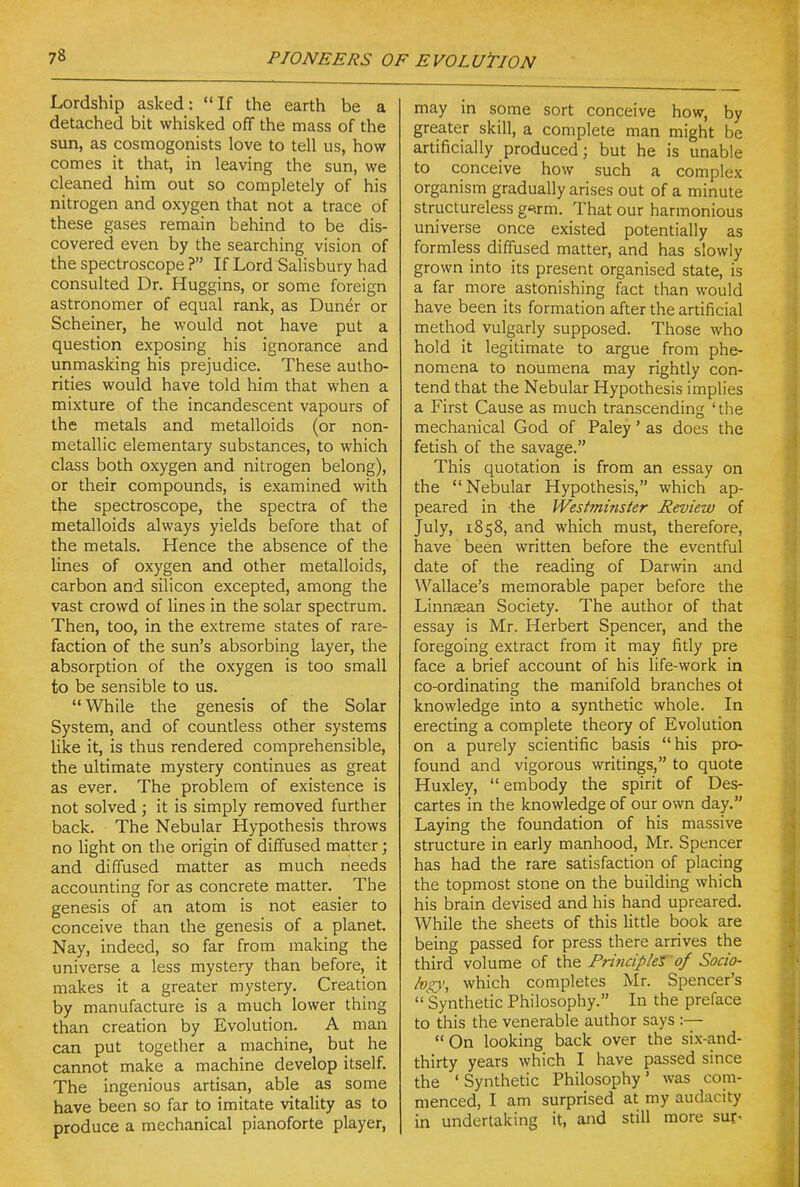 Lordship asked: If the earth be a detached bit whisked off the mass of the sun, as cosmogonists love to tell us, how comes it that, in leaving the sun, we cleaned him out so completely of his nitrogen and oxygen that not a trace of these gases remain behind to be dis- covered even by the searching vision of the spectroscope ? If Lord Salisbury had consulted Dr. Huggins, or some foreign astronomer of equal rank, as Duner or Scheiner, he would not have put a question exposing his ignorance and unmasking his prejudice. These autho- rities would have told him that when a mixture of the incandescent vapours of the metals and metalloids (or non- metallic elementary substances, to which class both oxygen and nitrogen belong), or their compounds, is examined with the spectroscope, the spectra of the metalloids always yields before that of the metals. Hence the absence of the lines of oxygen and other metalloids, carbon and silicon excepted, among the vast crowd of lines in the solar spectrum. Then, too, in the extreme states of rare- faction of the sun's absorbing layer, the absorption of the oxygen is too small to be sensible to us. While the genesis of the Solar System, and of countless other systems like it, is thus rendered comprehensible, the ultimate mystery continues as great as ever. The problem of existence is not solved ; it is simply removed further back. The Nebular Hypothesis throws no light on the origin of diffused matter; and diffused matter as much needs accounting for as concrete matter. The genesis of an atom is not easier to conceive than the genesis of a planet. Nay, indeed, so far from making the universe a less mystery than before, it makes it a greater mystery. Creation by manufacture is a much lower thing than creation by Evolution. A man can put together a machine, but he cannot make a machine develop itself. The ingenious artisan, able as some have been so far to imitate vitality as to produce a mechanical pianoforte player. may in some sort conceive how, by greater skill, a complete man might be artificially produced; but he is unable to conceive how such a complex organism gradually arises out of a minute structureless g^.rm. That our harmonious universe once existed potentially as formless diffused matter, and has slowly grown into its present organised state, is a far more astonishing fact than would have been its formation after the artificial method vulgarly supposed. Those who hold it legitimate to argue from phe- nomena to noumena may rightly con- tend that the Nebular Hypothesis implies a First Cause as much transcending 'the mechanical God of Paley' as does the fetish of the savage. This quotation is from an essay on the Nebular Hypothesis, which ap- peared in the Weshnmsier Review of July, 1858, and which must, therefore, have been written before the eventful date of the reading of Darwin and Wallace's memorable paper before the Linnaean Society. The author of that essay is Mr. Herbert Spencer, and the foregoing extract from it may fitly pre face a brief account of his life-work in co-ordinating the manifold branches ot knowledge into a synthetic whole. In erecting a complete theory of Evolution on a purely scientific basis his pro- found and vigorous writings, to quote Huxley,  embody the spirit of Des- cartes in the knowledge of our own day. Laying the foundation of his massive structure in early manhood, Mr. Spencer has had the rare satisfaction of placing the topmost stone on the building which his brain devised and his hand upreared. While the sheets of this litde book are being passed for press there arrives the third volume of the Principlet of Socio- lvgy\ which completes Mr. Spencer's  Synthetic Philosophy. In the preface to this the venerable author says :—  On looking back over the six-and- thirty years which I have passed since the ' Synthetic Philosophy' was com- menced, I am surprised at my audacity in undertaking it, and still more sur<