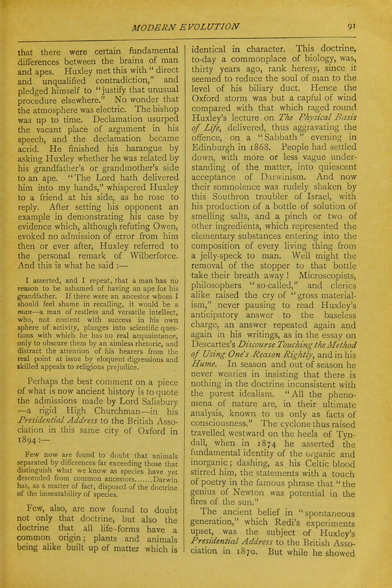 that there were certain fundamental differences between the brains of man and apes. Huxley met this with  direct and unqualified contradiction, and pledged himself to justify that unusual procedure elsewhere. No wonder that the atmosphere was electric. The bishop was up to time. Declamation usurped the vacant place of argument in his speech, and the declamation became acrid. He finished his harangue by asking Huxley whether he was related by his grandfather's or grandmother's side to an ape. The Lord hath delivered him into my hands, whispered Huxley to a friend at his side, as he rose to reply. After setting his opponent an example in demonstrating his case by evidence which, although refuting Owen, evoked no admission of error from him then or ever after, Huxley referred to the personal remark of Wilberforce, And this is what he said :— I asserted, and I repeat, that a man has no reason to be ashamed of having an ape for his grandfather. If there were an ancestor whom I should feel shame in recalling, it would be a matt—a man of restless and versatile intellect, who, not content with success in his own sphere of activity, plunges into scientific ques- tions with which he has no real acquaintance, only to obscure them by an aimless rhetoric, and distract the attention of his hearers from the real point at issue by eloquent digressions and skilled appeals to religious prejudice. Perhaps the best comment on a piece of what is now ancient history is to quote the admissions made by Lord Salisbury —a rigid High Churchman—in his Presidential Address to the British Asso- ciation in this same city of Oxford in 1894 :— Few now are found to doubt that animals separated by differences far exceeding those that distinguish what we know as species have yet descended from common ancestors Darwin has, as a matter of fact, disposed of the doctrine of the immutability of species. Few, also, are now found to doubt not only that doctrine, but also the doctrine that all life-forms have a common origin; plants and animals being alike built up of matter which is identical in character. This doctrine, to-day a commonplace of biology, was, thirty years ago, rank heresy, since it seemed to reduce the soul of man to the level of his biliary duct. Hence the Oxford storm was but a capful of wind compared with that which raged round Huxley's lecture on The Physical Basis of Life, delivered, thus aggravating the offence, on a  Sabbath evening in Edinburgh in 1868. People had settled down, with more or less vague under- standing of the matter, into quiescent acceptance of Darwinism. And now their somnolence was rudely shaken by this Southron troubler of Israel, with his production of a bottle of solution of smelling salts, and a pinch or two of other ingredients, which represented the elementary substances entering into the composition of every living thing from a jelly-speck to man. Well might the removal of the stopper to that bottle take their breath away ! Microscopists, philosophers  so-called, and clerics alike raised the cry of gross material- ism, never pausing to read Huxley's anticipatory answer to the baseless charge, an answer repeated again and again in his writings, as in the essay on Descartes's Discourse Touching the Method of Using One^s Reason Rightly, and in his Hume. In season and out of season he never wearies in insisting that there is nothing in the doctrine inconsistent with the purest idealism. All the pheno- mena of nature are, in their ultimate analysis, known to us only as facts of consciousness. The cyclone thus raised travelled westward on the heels of Tyn- dall, when in 1874 he asserted the fundamental identity of the organic and inorganic; dashing, as his Celtic blood stirred him, the statements with a touch of poetry in the famous phrase that  the genius of Newton was potential in the fires of the sun. The ancient belief in spontaneous generation, which Redi's experiments upset, was the subject of Huxley's Presidential Address to the British Asso- ciation in 1870. But while he showed