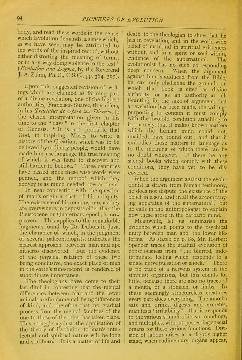 body, and read these words in the sense which Evolution demands, a sense which, as we have seen, may be attributed to the words of the inspired record, without either distorting the meaning of terms, or in any way doing violence to the text  {Evolutiofi and Dogma, by the Reverend J. A. Zahm, Ph.D., C.S.C., pp. 364, 365). Upon this suggested revision of writ- ings which are claimed as forming part of a divine revelation, one of the highest authorities, Francisco Suarez, thus refers, in his Tractaius de Opere sex Dierum, to the elastic interpretation given in his time to the  days  in the first chapter of Genesis. It is not probable that God, in inspiring Moses to write a history of the Creation, which was to be believed by ordinary people, would have made him use language the true meaning of which it was hard to discover, and still harder to believe. Three centuries have passed since these wise words were penned, and the reproof which they convey is as much needed now as then. In near connection with the question of man's origin is that of his antiquity. The existence of his remains, rare as they are everywhere, in deposits older than the Pleistocene or Quaternary epoch, is now proven. This applies to the remarkable fragments found by Dr* Dubois in Java, the character of which, in the judgment of several palaeontologists, indicates the nearest approach between man and ape hitherto discovered. But the evidence of the physical relation of these two being conclusive, the exact place of man in the earth's time-record is rendered of subordinate importance. The theologians have come to their last ditch in contesting that the mental differences between man and the lower animals are fundamental, being differences of kind, and therefore that no gradual process from the mental faculties of the one to those of the other has taken place. This struggle against the application of the theory of Evolution to man's intel- lectual and spiritual nature will be long and stubborn. It is a matter of life and death to the theologian to show that he has in revelation, and in the world-wide belief of mankind in spiritual existences without, and in a spirit or soul within, evidence _ of the supernatural. The evolutionist has no such corresponding deep concern. When the argument against him is adduced from the Bible, he can only challenge the grounds on which _ that book is cited as divine authority, or as an authority at all Granting, for the sake of argument, that a revelation has been made, the writings purporting to contain it must comply with the twofold condition attaching to it—namely, that it makes known matters which the human mind could not, unaided, have found out; and that it embodies those matters in language as to the meaning of which there can be no doubt whatever. If there be any sacred books which comply with these conditions, they have yet to be dis- covered. When the argument against the evolu- tionist is drawn from human testimony, he does not dispute the existence of the belief in a soul and in all the accompany- ing apparatus of the supernatural; but he calls in the anthropologist to explain how these arose in the barbaric mind. Meanwhile, let us summ.arise the evidence which points to the psychical unity between man and the lower life- forms. As stated on p. 80, Mr. Herbert Spencer traces the gradual evolution of consciousness from the blurred, inde- terminate feeling which responds to a single nerve pulsation or shock. There is no trace of a nervous system in the simplest organisms, but this counts for little, because there are also no traces of a mouth, or a stomach, or limbs. In these seemingly structureless creatures every part does everything. The amoeba eats and drinks, digests and excretes, manifests irritability—that is, responds to the various stimuli of its surroundings, and multiplies, without possessing special organs for these various functions. Divi- sion of labour arises at a slightly higher stage, when rudimentary organs appear,