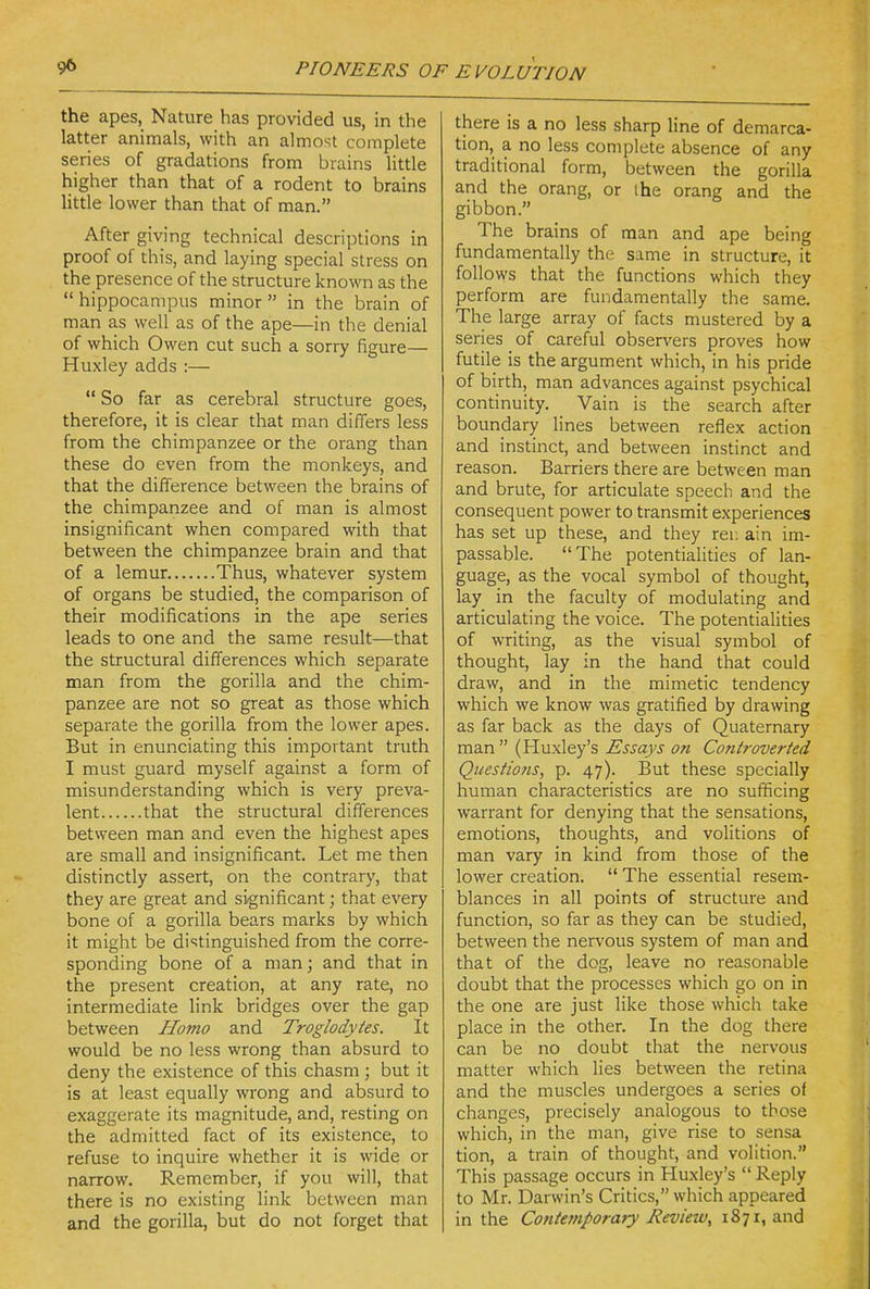 the apes. Nature has provided us, in the latter animals, with an almost complete series of gradations from brains little higher than that of a rodent to brains little lower than that of man. After giving technical descriptions in proof of this, and laying special stress on the presence of the structure known as the  hippocampus minor  in the brain of man as well as of the ape—in the denial of which Owen cut such a sorry figure— Huxley adds :—  So far as cerebral structure goes, therefore, it is clear that man differs less from the chimpanzee or the orang than these do even from the monkeys, and that the difference between the brains of the chimpanzee and of man is almost insignificant when compared with that between the chimpanzee brain and that of a lemur Thus, whatever system of organs be studied, the comparison of their modifications in the ape series leads to one and the same result—that the structural differences which separate man from the gorilla and the chim- panzee are not so great as those which separate the gorilla from the lower apes. But in enunciating this important truth I must guard myself against a form of misunderstanding which is very preva- lent that the structural differences between man and even the highest apes are small and insignificant. Let me then distinctly assert, on the contrary, that they are great and significant; that every bone of a gorilla bears marks by which it might be di'stinguished from the corre- sponding bone of a man; and that in the present creation, at any rate, no intermediate link bridges over the gap between Homo and Troglodytes. It would be no less wrong than absurd to deny the existence of this chasm ; but it is at least equally wrong and absurd to exaggerate its magnitude, and, resting on the admitted fact of its existence, to refuse to inquire whether it is wide or narrow. Remember, if you will, that there is no existing link between man and the gorilla, but do not forget that there is a no less sharp line of demarca- tion, a no less complete absence of any traditional form, between the gorilla and the orang, or the orang and the gibbon. The brains of man and ape being fundamentally the same in structure, it follows that the functions which they perform are fundamentally the same. The large array of facts mustered by a series of careful observers proves how futile is the argument which, in his pride of birth, man advances against psychical continuity. Vain is the search after boundary lines between reflex action and instinct, and between instinct and reason. Barriers there are between man and brute, for articulate speech and the consequent power to transmit experiences has set up these, and they rer. ain im- passable. The potentialities of lan- guage, as the vocal symbol of thought, lay in the faculty of modulating and articulating the voice. The potentialities of writing, as the visual symbol of thought, lay in the hand that could draw, and in the mimetic tendency which we know was gratified by drawing as far back as the days of Quaternary man  (Huxley's Essays on Controverted Questio?is, p. 47). But these specially human characteristics are no sufficing warrant for denying that the sensations, emotions, thoughts, and volitions of man vary in kind from those of the lower creation.  The essential resem- blances in all points of structure and function, so far as they can be studied, between the nervous system of man and that of the dog, leave no reasonable doubt that the processes which go on in the one are just like those which take place in the othen In the dog there can be no doubt that the nervous matter which lies between the retina and the muscles undergoes a series of changes, precisely analogous to those which, in the man, give rise to sensa tion, a train of thought, and volition. This passage occurs in Huxley's  Reply to Mr. Darwin's Critics, which appeared in the Contefnporaty jReview, 1871, and