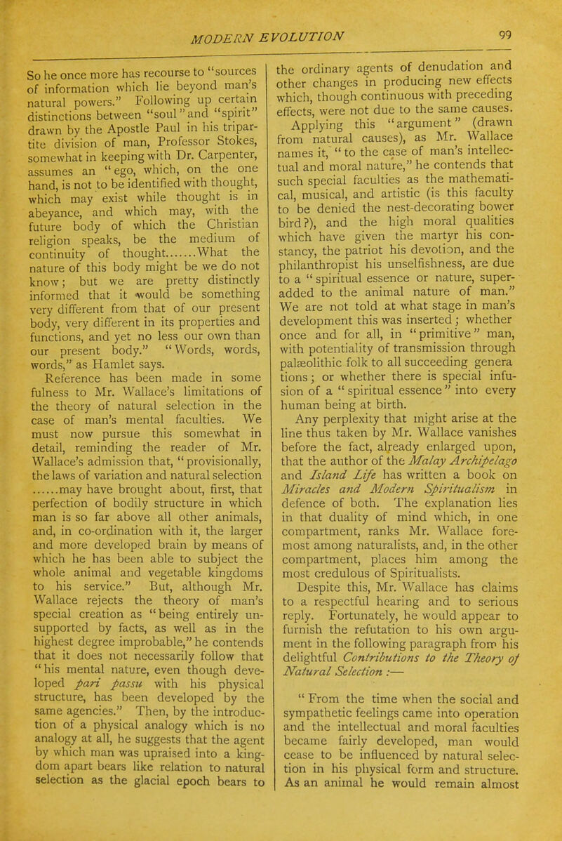 So he once more has recourse to sources of information which lie beyond man's natural powers. Following up certain distinctions between souland spirit drawn by the Aposde Paul in his tripar- tite division of man, Professor Stokes, somewhat in keeping with Dr. Carpenter, assumes an ego, which, on the one hand, is not to be identified with thought, which may' exist while thought is in abeyance, and which may, with the future body of which the Christian religion speaks, be the medium of continuity of thought What the nature of this body might be we do not know; but we are pretty distinctly informed that it would be something very different from that of our present body, very different in its properties and functions, and yet no less our own than our present body. Words, words, words, as Hamlet says. Reference has been made in some fulness to Mr. Wallace's limitations of the theory of natural selection in the case of man's mental faculties. We must now pursue this somewhat in detail, reminding the reader of Mr. Wallace's admission that,  provisionally, the laws of variation and natural selection may have brought about, first, that perfection of bodily structure in which man is so far above all other animals, and, in co-ordination with it, the larger and more developed brain by means of which he has been able to subject the whole animal and vegetable kingdoms to his service. But, although Mr. Wallace rejects the theory of man's special creation as being entirely un- supported by facts, as well as in the highest degree improbable, he contends that it does not necessarily follow that his mental nature, even though deve- loped pari passu with his physical structure, has been developed by the same agencies. Then, by the introduc- tion of a physical analogy which is no analogy at all, he suggests that the agent by which man was upraised into a lang- dom apart bears like relation to natural selection as the glacial epoch bears to the ordinary agents of denudation and other changes in producing new effects which, though continuous with preceding effects, were not due to the same causes. Applying this argument (drawn from natural causes), as Mr. Wallace names it,  to the case of man's intellec- tual and moral nature, he contends tha,t such special faculties as the mathemati- cal, musical, and artistic (is this faculty to be denied the nest-decorating bower bird?), and the high moral qualities which have given the martyr his con- stancy, the patriot his devotion, and the philanthropist his unselfishness, are due to a  spiritual essence or nature, super- added to the animal nature of man. We are not told at what stage in man's development this was inserted ; whether once and for all, in primitive man, with potentiality of transmission through palfeolithic folk to all succeeding genera tions; or whether there is special infu- sion of a  spiritual essence  into every human being at birth. Any perplexity that might arise at the line thus taken by Mr. Wallace vanishes before the fact, already enlarged upon, that the author of the Malay Archipelago and Isla7id Life has written a book on Miracles and Modern Spiritualism in defence of both. The explanation lies in that duality of mind which, in one compartment, ranks Mr. Wallace fore- most among naturalists, and, in the other compartment, places him among the most credulous of Spiritualists. Despite this, Mr. Wallace has claims to a respectful hearing and to serious reply. Fortunately, he would appear to furnish the refutation to his own argu- ment in the following paragraph from his delightful Contributions to the Theory 0/ Natural Selection :—  From the time when the social and sympathetic feelings came into operation and the intellectual and moral faculties became fairly developed, man would cease to be influenced by natural selec- tion in his physical form and structure. As an animal he would remain almost