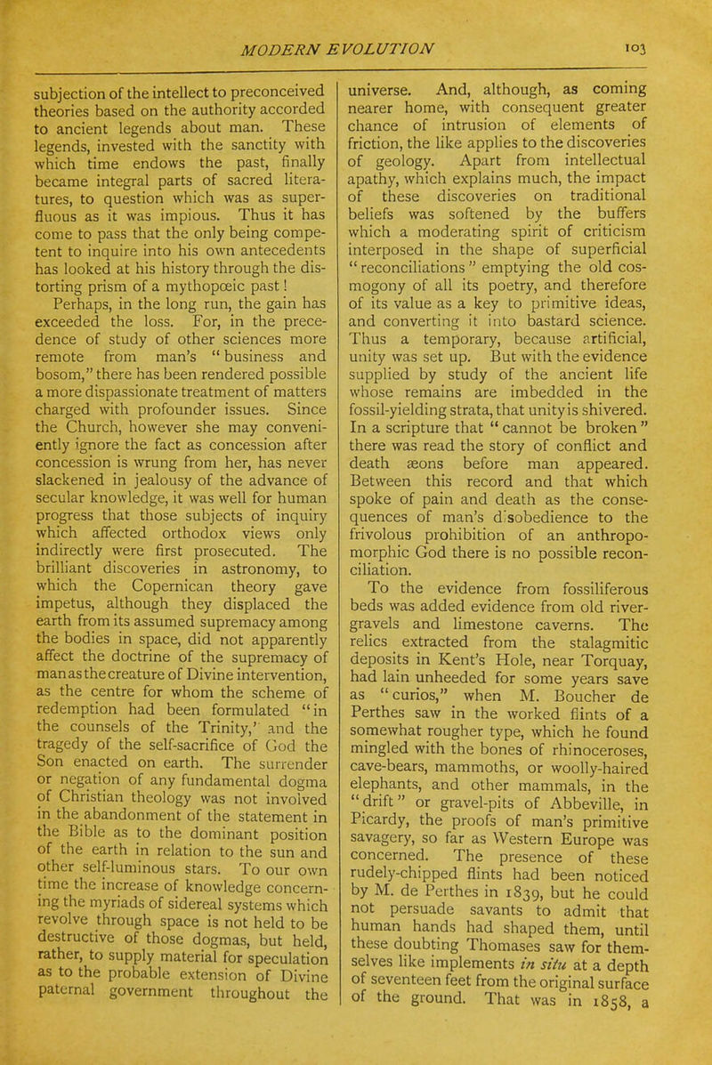 subjection of the intellect to preconceived theories based on the authority accorded to ancient legends about man. These legends, invested with the sanctity with which time endows the past, finally became integral parts of sacred litera- tures, to question which was as super- fluous as it was impious. Thus it has come to pass that the only being compe- tent to inquire into his own antecedents has looked at his history through the dis- torting prism of a mythopoeic past! Perhaps, in the long run, the gain has exceeded the loss. For, in the prece- dence of study of other sciences more remote from man's  business and bosom, there has been rendered possible a more dispassionate treatment of matters charged with profounder issues. Since the Church, however she may conveni- ently ignore the fact as concession after concession is wrung from her, has never slackened in jealousy of the advance of secular knowledge, it was well for human progress that those subjects of inquiry which affected orthodox views only indirectly were first prosecuted. The brilliant discoveries in astronomy, to which the Copernican theory gave impetus, although they displaced the earth from its assumed supremacy among the bodies in space, did not apparently affect the doctrine of the supremacy of man as the creature of Divine intervention, as the centre for whom the scheme of redemption had been formulated in the counsels of the Trinity,' and the tragedy of the self-sacrifice of God the Son enacted on earth. The surrender or negation of any fundamental dogma of Christian theology was not involved in the abandonment of the statement in the Bible as to the dominant position of the earth in relation to the sun and other self-luminous stars. To our own time the increase of knowledge concern- ing the myriads of sidereal systems which revolve through space is not held to be destructive of those dogmas, but held, rather, to supply material for speculation as to the probable extension of Divine paternal government throughout the universe. And, although, as coming nearer home, with consequent greater chance of intrusion of elements of friction, the like applies to the discoveries of geology. Apart from intellectual apathy, which explains much, the impact of these discoveries on traditional beliefs was softened by the buffers which a moderating spirit of criticism interposed in the shape of superficial  reconciliations  emptying the old cos- mogony of all its poetry, and therefore of its value as a key to primitive ideas, and converting it into bastard science. Thus a temporary, because artificial, unity was set up. But with the evidence supplied by study of the ancient life whose remains are imbedded in the fossil-yielding strata, that unity is shivered. In a scripture that  cannot be broken  there was read the story of conflict and death aeons before man appeared. Between this record and that which spoke of pain and death as the conse- quences of man's disobedience to the frivolous prohibition of an anthropo- morphic God there is no possible recon- ciliation. To the evidence from fossiliferous beds was added evidence from old river- gravels and limestone caverns. The relics extracted from the stalagmitic deposits in Kent's Hole, near Torquay, had lain unheeded for some years save as curios, when M. Boucher de Perthes saw in the worked flints of a somewhat rougher type, which he found mingled with the bones of rhinoceroses, cave-bears, mammoths, or woolly-haired elephants, and other mammals, in the drift or gravel-pits of Abbeville, in Picardy, the proofs of man's primitive savagery, so far as Western Europe was concerned. The presence of these rudely-chipped flints had been noticed by M. de Perthes in 1839, but he could not persuade savants to admit that human hands had shaped them, until these doubting Thomases saw for them- selves like implements in situ at a depth of seventeen feet from the original surface of the ground. That was in 1858, a